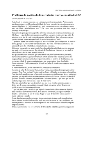 Chico Macena uma história no Plenário e na Imprensa



Problemas de mobilidade de mercadorias e serviços na cidade de SP
Discurso proferido em 18/02/2011

Hoje, lendo os jornais, mais uma vez vejo aquelas notícias anunciadas. Anteriormente
alertávamos para o problema da mobilidade dos bens, mercadorias e serviços que acon-
tece em São Paulo. A Prefeitura cada vez mais vem aumentando a restrição aos camin-
hões na cidade, principalmente aos VUCs - que eram permitidos para fazer carga e
descarga no Município.
Falávamos à época que apenas proibir ia levar a um aumento no congestionamento em
São Paulo - o que de fato ocorreu nas vias públicas -, e agora percebemos que além do
aumento, pelo fato de cada caminhão ter sido substituído por duas, três, quatro peruas
ou vans, causou uma nova modalidade de atropelamentos na Cidade.
O pedestre agora está sendo atropelado pelos carrinhos que transportam as merca-
dorias, porque as pessoas têm tirar a mercadoria das vans, colocar nos carrinhos e sair
circulando com eles pela Cidade para abastecer o comércio.
Mais uma vez penaliza-se a parte mais fraca da cadeia da mobilidade, ou seja, a pessoa
que anda a pé. Lembro que, por dia, há mais de 3 milhões de viagens a pé na cidade e
não podemos colocar essas pessoas em risco.
Na época a Prefeitura anunciou que apresentaria um plano de mobilidade para bens,
mercadorias e serviços; que contrataria um estudo para levantar origem e destino das
cargas; chegou a mencionar inclusive que rediscutiria os centros de distribuição; que
proveria a cidade de locais estratégicos para que a mercadoria fosse distribuída.
Como tudo que a Prefeitura anuncia, foi mais um balão de ensaio para responder a uma
crise anunciada.
A Prefeitura nada fez, assim como não fez com os estacionamentos.
Gostaria de saber da Secretaria Municipal de Transportes onde estão as garagens subter-
râneas, a Zona Azul Vertical. Tantas matérias foram publicadas na imprensa sobre a Zona
Azul Vertical, ocasião em que o Secretário compareceu nesta Casa para fazer a maior pro-
paganda, que o problema de estacionamento estaria resolvido com a Zona Azul Vertical,
que seria inclusive o mesmo preço da Zona Azul da via pública - que creio que tem de
acabar, porque a via pública não é local de parar carro.
Mas não adianta falar que tem de acabar, que não pode circular caminhão, que o pe-
destre tem de tomar mais cuidado, porque é Estado o responsável por desenvolver
políticas para resolver esses problemas.
O que não pode parar é a cidade, que depende da movimentação econômica, depende
de o comércio receber mercadorias, de as pessoas circularem, de as pessoas terem o
direito, e um horário, de sair de casa e chegar ao local de trabalho. É isso que movi-
menta e dá vida à cidade.
Senão daqui a pouco pediremos para ninguém mais sair de casa, pedestres não circu-
larem nas ruas, comércio não receber mais mercadorias, como se esses problemas não
fossem produto e resultado de políticas públicas mal sucedidas e de ausência completa
de planejamento.
Então peço mais uma vez às Secretarias de Transportes e de Planejamento que pensem



                                             167
 