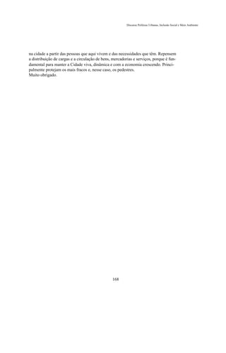 Discurso Políticas Urbanas, Inclusão Social e Meio Ambiente




na cidade a partir das pessoas que aqui vivem e das necessidades que têm. Repensem
a distribuição de cargas e a circulação de bens, mercadorias e serviços, porque é fun-
damental para manter a Cidade viva, dinâmica e com a economia crescendo. Princi-
palmente protejam os mais fracos e, nesse caso, os pedestres.
Muito obrigado.




                                                168
 