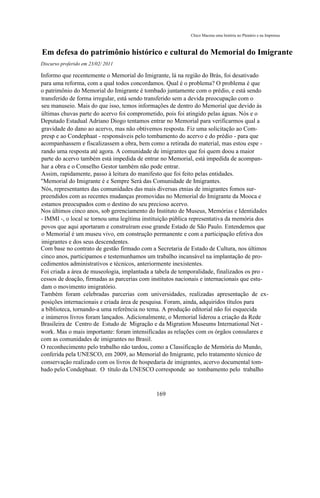 Chico Macena uma história no Plenário e na Imprensa



Em defesa do patrimônio histórico e cultural do Memorial do Imigrante
Discurso proferido em 23/02/ 2011

Informo que recentemente o Memorial do Imigrante, lá na região do Brás, foi desativado
para uma reforma, com a qual todos concordamos. Qual é o problema? O problema é que
o patrimônio do Memorial do Imigrante é tombado juntamente com o prédio, e está sendo
transferido de forma irregular, está sendo transferido sem a devida preocupação com o
seu manuseio. Mais do que isso, temos informações de dentro do Memorial que devido às
últimas chuvas parte do acervo foi comprometido, pois foi atingido pelas águas. Nós e o
Deputado Estadual Adriano Diogo tentamos entrar no Memorial para verificarmos qual a
gravidade do dano ao acervo, mas não obtivemos resposta. Fiz uma solicitação ao Com-
presp e ao Condephaat - responsáveis pelo tombamento do acervo e do prédio - para que
acompanhassem e fiscalizassem a obra, bem como a retirada do material, mas estou espe -
rando uma resposta até agora. A comunidade de imigrantes que foi quem doou a maior
parte do acervo também está impedida de entrar no Memorial, está impedida de acompan-
har a obra e o Conselho Gestor também não pode entrar.
Assim, rapidamente, passo à leitura do manifesto que foi feito pelas entidades.
"Memorial do Imigrante é e Sempre Será das Comunidade de Imigrantes.
Nós, representantes das comunidades das mais diversas etnias de imigrantes fomos sur-
preendidos com as recentes mudanças promovidas no Memorial do Imigrante da Mooca e
estamos preocupados com o destino do seu precioso acervo.
Nos últimos cinco anos, sob gerenciamento do Instituto de Museus, Memórias e Identidades
- IMMI -, o local se tornou uma legítima instituição pública representativa da memória dos
povos que aqui aportaram e construíram esse grande Estado de São Paulo. Entendemos que
o Memorial é um museu vivo, em construção permanente e com a participação efetiva dos
imigrantes e dos seus descendentes.
Com base no contrato de gestão firmado com a Secretaria de Estado de Cultura, nos últimos
cinco anos, participamos e testemunhamos um trabalho incansável na implantação de pro-
cedimentos administrativos e técnicos, anteriormente inexistentes.
Foi criada a área de museologia, implantada a tabela de temporalidade, finalizados os pro -
cessos de doação, firmadas as parcerias com institutos nacionais e internacionais que estu-
dam o movimento imigratório.
Também foram celebradas parcerias com universidades, realizadas apresentação de ex-
posições internacionais e criada área de pesquisa. Foram, ainda, adquiridos títulos para
a biblioteca, tornando-a uma referência no tema. A produção editorial não foi esquecida
e inúmeros livros foram lançados. Adicionalmente, o Memorial liderou a criação da Rede
Brasileira de Centro de Estudo de Migração e da Migration Museums International Net -
work. Mas o mais importante: foram intensificadas as relações com os órgãos consulares e
com as comunidades de imigrantes no Brasil.
O reconhecimento pelo trabalho não tardou, como a Classificação de Memória do Mundo,
conferida pela UNESCO, em 2009, ao Memorial do Imigrante, pelo tratamento técnico de
conservação realizado com os livros de hospedaria de imigrantes, acervo documental tom-
bado pelo Condephaat. O título da UNESCO corresponde ao tombamento pelo trabalho



                                              169
 