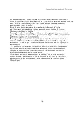 Discurso Políticas Urbanas, Inclusão Social e Meio Ambiente




em prol da humanidade. Também em 2010, a tão querida Festa do Imigrante, orgulho das 70
etnias participantes registrou público recorde de 21 mil pessoas. O evento recebeu apoio da
Rede Globo São Paulo. Ainda em 2009, outro grande sonho da instituição foi alcan -
çado: a obra de restauro do prédio.
Diante de tantas realizações e apesar do acervo da própria Secretaria de Estado
da Cultura, com a renovação do contrato, a parceria com o Instituto de Museus,
Memórias e Identidades foi desfeita.
Informações, porém, dão conta de que parte do acervo foi atingido por alagamento no domin -
go, dia 6 de fevereiro, quando o nível das águas das chuvas chegou a 1,50m. A antiga entidade
gestora tinha esquema para essas emergências.
O mais grave é que as drásticas mudanças têm ares de retaliação. Elas tiveram origem em
setembro de 2010, quando o Secretário Andrea Matarazzo, ainda mantido no cargo pelo
Governador Alckmin, exigiu a nomeação de quatro conselheiros, mas pela legislação só
havia uma vaga.
As Comunidades de Imigrantes solicitam que prevaleça o bom senso administrativo
de colocar as pessoas certas nos cargos certos. Diante deste quadro, reafirmamos que o
Memorial do Imigrante de São Paulo é, e sempre será, das comunidades que ajudaram a
construir e manter a memória desse valioso acervo."
Sr. Presidente, vou entregar à Mesa a íntegra do manifesto, que, na forma regimental,
gostaria que fosse encaminhado ao Prefeito do Município de São Paulo, ao Conpresp, ao
Condephaat, ao Secretário Municipal de Cultura e ao Secretário de Estado de Cultura.
Muito obrigado.




                                             170
 