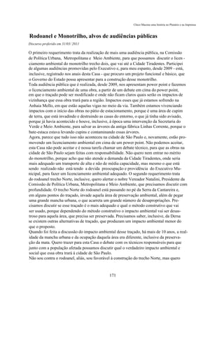 Chico Macena uma história no Plenário e na Imprensa



Rodoanel e Monotrilho, alvos de audiências públicas
Discurso proferido em 31/03/ 2011

O primeiro requerimento trata da realização de mais uma audiência pública, na Comissão
de Política Urbana, Metropolitana e Meio Ambiente, para que possamos discutir o licen -
ciamento ambiental do monotrilho trecho dois, que vai até a Cidade Tiradentes. Participei
de algumas audiências promovidas pelo Executivo e, para meu espanto, desde 2009 - está,
inclusive, registrado nos anais desta Casa - que procuro um projeto funcional e básico, que
o Governo do Estado possa apresentar para a construção desse monotrilho.
Toda audiência pública que é realizada, desde 2009, nos apresentam power point e fazemos
o licenciamento ambiental de uma obra, a partir de um debate em cima do power point,
em que o traçado pode ser modificado e onde não ficam claros quais serão os impactos de
vizinhança que essa obra trará para a região. Impactos esses que já estamos sofrendo na
Anhaia Mello, em que estão aquelas vigas no meio da via. Também estamos vivenciando
impactos com o início das obras no pátio de estacionamento, porque é uma área de cupim
de terra, que está invadindo e destruindo as casas do entorno, o que já tinha sido avisado,
porque já havia acontecido e houve, inclusive, à época uma intervenção da Secretaria do
Verde e Meio Ambiente, para salvar as árvores da antiga fábrica Linhas Corrente, porque o
bate-estaca estava levando cupins e contaminando essas árvores.
Agora, parece que tudo isso não aconteceu na cidade de São Paulo e, novamente, estão pro-
movendo um licenciamento ambiental em cima de um power point. Não podemos aceitar,
esta Casa não pode aceitar e é nossa tarefa chamar um debate técnico, para que as obras na
cidade de São Paulo sejam feitas com responsabilidade. Não quero nem entrar no mérito
do monotrilho, porque acho que não atende a demanda da Cidade Tiradentes, onde seria
mais adequado um transporte de alta e não de média capacidade, mas mesmo o que está
sendo realizado não está tendo a devida preocupação e providência do Executivo Mu-
nicipal, para fazer um licenciamento ambiental adequado. O segundo requerimento trata
do rodoanel trecho Norte, inclusive, quero alertar o nobre Vereador Natalini, Presidente da
Comissão de Política Urbana, Metropolitana e Meio Ambiente, que precisamos discutir com
profundidade. O trecho Norte do rodoanel está passando no pé da Serra da Cantareira e,
em alguns pontos do traçado, invade aquela área de preservação ambiental, além de pegar
uma grande mancha urbana, o que acarreta um grande número de desapropriações. Pre-
cisamos discutir se esse traçado é o mais adequado e qual o método construtivo que vai
ser usado, porque dependendo do método construtivo o impacto ambiental vai ser desas-
troso para aquela área, que precisa ser preservada. Precisamos saber, inclusive, da Dersa
se existem outras alternativas de traçado, que produzam um impacto ambiental menor do
que o proposto.
Quando foi feita a discussão do impacto ambiental desse traçado, há mais de 10 anos, a real-
idade da mancha urbana e da ocupação daquela área era diferente, inclusive da preserva-
ção da mata. Quero trazer para esta Casa o debate com os técnicos responsáveis para que
junto com a população afetada possamos discutir qual o verdadeiro impacto ambiental e
social que essa obra trará à cidade de São Paulo.
Não sou contra o rodoanel, aliás, sou favorável à construção do trecho Norte, mas quero



                                              171
 