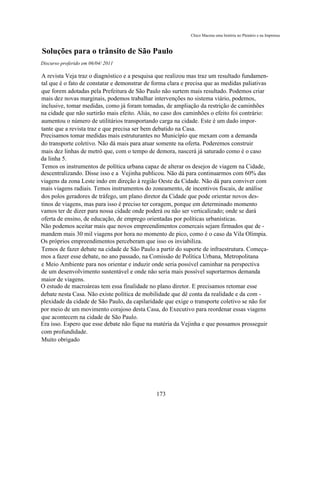 Chico Macena uma história no Plenário e na Imprensa



Soluções para o trânsito de São Paulo
Discurso proferido em 06/04/ 2011

A revista Veja traz o diagnóstico e a pesquisa que realizou mas traz um resultado fundamen-
tal que é o fato de constatar e demonstrar de forma clara e precisa que as medidas paliativas
que forem adotadas pela Prefeitura de São Paulo não surtem mais resultado. Podemos criar
mais dez novas marginais, podemos trabalhar intervenções no sistema viário, podemos,
inclusive, tomar medidas, como já foram tomadas, de ampliação da restrição de caminhões
na cidade que não surtirão mais efeito. Aliás, no caso dos caminhões o efeito foi contrário:
aumentou o número de utilitários transportando carga na cidade. Este é um dado impor-
tante que a revista traz e que precisa ser bem debatido na Casa.
Precisamos tomar medidas mais estruturantes no Municípío que mexam com a demanda
do transporte coletivo. Não dá mais para atuar somente na oferta. Poderemos construir
mais dez linhas de metrô que, com o tempo de demora, nascerá já saturado como é o caso
da linha 5.
Temos os instrumentos de política urbana capaz de alterar os desejos de viagem na Cidade,
descentralizando. Disse isso e a Vejinha publicou. Não dá para continuarmos com 60% das
viagens da zona Leste indo em direção à região Oeste da Cidade. Não dá para conviver com
mais viagens radiais. Temos instrumentos do zoneamento, de incentivos fiscais, de análise
dos polos geradores de tráfego, um plano diretor da Cidade que pode orientar novos des-
tinos de viagens, mas para isso é preciso ter coragem, porque em determinado momento
vamos ter de dizer para nossa cidade onde poderá ou não ser verticalizado; onde se dará
oferta de ensino, de educação, de emprego orientadas por políticas urbanísticas.
Não podemos aceitar mais que novos empreendimentos comercais sejam firmados que de -
mandem mais 30 mil viagens por hora no momento de pico, como é o caso da Vila Olímpia.
Os próprios empreendimentos perceberam que isso os inviabiliza.
Temos de fazer debate na cidade de São Paulo a partir do suporte de infraestrutura. Começa-
mos a fazer esse debate, no ano passado, na Comissão de Política Urbana, Metropolitana
e Meio Ambiente para nos orientar e induzir onde seria possível caminhar na perspectiva
de um desenvolvimento sustentável e onde não seria mais possível suportarmos demanda
maior de viagens.
O estudo de macroáreas tem essa finalidade no plano diretor. E precisamos retomar esse
debate nesta Casa. Não existe política de mobilidade que dê conta da realidade e da com -
plexidade da cidade de São Paulo, da capilaridade que exige o transporte coletivo se não for
por meio de um movimento corajoso desta Casa, do Executivo para reordenar essas viagens
que acontecem na cidade de São Paulo.
Era isso. Espero que esse debate não fique na matéria da Vejinha e que possamos prosseguir
com profundidade.
Muito obrigado




                                               173
 