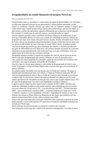 Discurso Políticas Urbanas, Inclusão Social e Meio Ambiente


Irregularidades no estudo financeiro do projeto Nova Luz
Discurso proferido em 12/04/ 2011

Cumprimentos todos os moradores e comerciantes da região da Santa Efigênia. Sr. Secretário,
eu tinha uma expectativa de que na sua apresentação o senhor pudesse apresentar, ou des-
mentir ou confirmar, algumas notícias que temos lido na imprensa, porque o projeto que o
senhor trouxe aqui é aquele projeto antigo, aquele power point antigo, que não traz ainda, ou
pelo menos o senhor não apresentou, algumas informações que a imprensa vem divulgando.
Por exemplo, é verdade que, de cada três imóveis, um será demolido na região?
Há mais algumas questões sobre o equilíbrio econômico-financeiro do projeto que eu gos-
taria que o Secretário falasse. Eu estou com o estudo de viabilidade econômica e financeira
do projeto em mãos. Esse estudo, feito pelo Gerson, Jacinta, Amélia, Alexandre José, Fernan -
do Celso e Silvia, um documento oficial da Secretaria, diz que a Prefeitura terá de entrar com
um aporte de 600 milhões de reais. Está aqui no estudo. Mais à frente, no próprio estudo,
tem uma avaliação que mostra que, para construção dos imóveis, a iniciativa privada terá
um gasto de 500 milhões de reais. Quer dizer, nós estamos fazendo um projeto de concessão
urbanística em que aparentemente, pelo menos pelo que eu li aqui, a Prefeitura vai ter um
aporte maior de recursos do que a iniciativa privada.
Há também algumas questões a respeito da avaliação dos imóveis, de um custo de um bil-
hão de reais para desapropriação dos imóveis. Primeiro, no caso do mercado comer-
cial, o preço por metro quadrado foi construído a partir de um escritório de 52 metros, com
um lavabo, uma vaga na garagem, num prédio de 19 andares.
Essa foi a base de cálculo para estipular o valor médio da desapropriação de imóvel com-
ercial. Eu pergunto: as lojas da Santa Efigênia têm o mesmo valor que esse escritório de 52
metros? (Palmas)
No próprio estudo, Secretário, tem uma lacuna, que é o Fundo de Comércio. No preço es-
tipulado pela Secretaria para fazer esse cálculo, o Fundo de Comércio representa 30% do
valor da desapropriação do imóvel. Mas o Fundo de Comércio não é baseado na receita que
a empresa tem, no movimento contável da empresa? Quando nós sabemos que há comer -
ciantes que faturam 40, 50 milhões de reais por ano, como é que se pode estipular que é 30%
do valor da desapropriação? Isso não é uma ilegalidade, Secretário? (Palmas)
E agora eu queria chegar em duas outras coisas a respeito do HIS e HMP. Também num
estudo de viabilidade econômica, para minha surpresa, está estipulado que haverá residên -
cias com valores de 115 mil reais a 155 – e eu não acho que seja HIS –, 220 mil reais para
HMP – que eu também não considero HMP –, e também estipula que a renda deve ser de
15 salários mínimos. É outra ilegalidade, Secretário. Ilegalidade em relação ao que é a lei
federal e em relação ao Plano Diretor do Município de São Paulo, que estabelece até seis
salários mínimos para HIS e até dez salários mínimos para HMP.
Parece mais que será usado para o mercado imobiliário para venda para as pessoas de maior
poder aquisitivo, assim como aqueles 22% previstos no estudo de viabilidade econômica de
imóveis de 370 mil reais.
Outra coisa que me chamou atenção no estudo foi o objetivo do consórcio.
Está claramente escrito aqui que o objetivo do consórcio é desapropriar e revender as áreas.



                                              174
 
