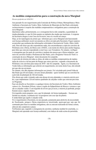 Discurso Políticas Urbanas, Inclusão Social e Meio Ambiente



As medidas compensatórias para a construção da nova Marginal
Discurso proferido em 14/04/2011

Ano passado fiz um requerimento pela Comissão de Política Urbana, Metropolitana e Meio
Ambiente à Secretaria do Verde e Meio Ambiente do Município de São Paulo solicitando
esclarecimentos à respeito das medidas compensatórias e mitigadoras para a construção da
nova Marginal.
Queríamos saber, primeiramente, se o cronograma havia sido cumprido, a quantidade de
mudas plantadas e o que foi feito quanto ao replantio das mudas que morreram. A resposta
da Secretaria chegou a esta Casa em fevereiro, mas só a recebi em março.
Hoje, ao ler reportagens de jornais que informam que a nova Marginal está funcionando
sem licença ambiental, recorri novamente ao ofício enviado pela Secretaria. Fiquei surpreso
ao perceber que nenhuma das informações solicitadas à Secretaria do Verde e Meio Ambi-
ente. Para não dizer que não responderam nada, eles encaminharam a cópia do convênio da
Prefeitura com a Dersa, do Dersa com o DAEE, e um monte de ofícios para encher linguiça,
para falar que estavam respondendo a esta Casa e aos Vereadores. No entanto, verifiquei
o cronograma que faz parte do convênio e nenhum dos prazos que a Dersa estipulou - por
meio do convênio Estado e Prefeitura de São Paulo, com o Programa Várzea do Tietê e a
construção da nova Marginal - deste documento foi cumprido.
A previsão do término de todas as obras, de todas as medidas compensatórias da implan-
tação da ciclovia e de boa parte do Parque que estava previsto - segundo o documento da
Prefeitura e do convênio para março de 2010 - não foi cumprida. Agora, se a Secretaria do
Verde tinha as informações que solicitei em requerimento, em nome desta Casa, não entendi
por que não me enviaram.
No entanto, eles dão algumas informações aos jornais. Foi veiculado pelo jornal Folha de
São Paulo que 68 mil mudas e árvores foram plantadas - quero lembrar que no convênio há
a previsão de plantação de 166 mil mudas.
Eles dizem que estão visitando cada uma dessas árvores plantadas e a maioria está de acor-
do, e que implantaram 126 mil metros quadrados de calçadas verdes que estavam previstas
no Programa.
Faço um desafio ao Secretário e a qualquer técnico da Secretaria do Verde e Meio Ambiente:
vamos à Av. Presidente Wilson, vamos à região da Subprefeitura da Mooca e veremos o que
são as calçadas verdes. É um toquinho de árvore que já secou, a maioria já quebrada, porque
ficaram secas e alguém chutou.
Um toquinho muito pequeno, seco, que foi plantado de forma inadequada - fizeram um
furinho na calçada, e nenhuma raiz vai prosperar com esse tipo de plantio.
E ainda falam que aquilo é calçada verde.
Fiz o requerimento à Secretaria, no ano passado, justamente para alertá-los da necessidade
de fiscalização, porque a Dersa, empreiteira ou terceirizada, quem quer que seja que foi
contratado para fazer as medidas mitigadoras, não as estavam realizando de forma correta,
além de não cumprirem o prazo.
Verificamos que, segundo o cronograma do convênio, nenhuma medida foi concluída, e a
Marginal está operando sem licença ambiental, com índices de ruído acima do permitido.



                                               176
 