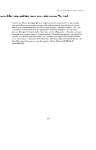 Chico Macena uma história no Plenário e na Imprensa



As medidas compensatórias para a construção da nova Marginal

          Lembro que falaram que a poluição e os congestionamentos iam diminuir. Só que esquece-
          ram que, toda vez que se constrói uma avenida, ela é um atrativo maior de viagens, ou seja,
          polo gerador de viagens também. O mais grave de tudo isso é o desrespeito a esta Casa e aos
          Vereadores, pois encaminhamos um requerimento pedindo informações e nos enviaram,
          para não falar que não fizeram nada, ofícios para cumprir tabela, como costumamos dizer; um
          monte de requerimentos, e depois passaram algumas informações aos jornais e não a esta Casa.
          Por isso, registro meu protesto e gostaria, Sr. Presidente, que cópia do meu pronunciamento
          fosse encaminhada ao Secretário do Verde e Meio Ambiente, ao Prefeito Gilberto Kassab e à
          Presidência desta Casa, porque é um desrespeito à Câmara Municipal de São Paulo.
          Muito obrigado.




                                                       177
 