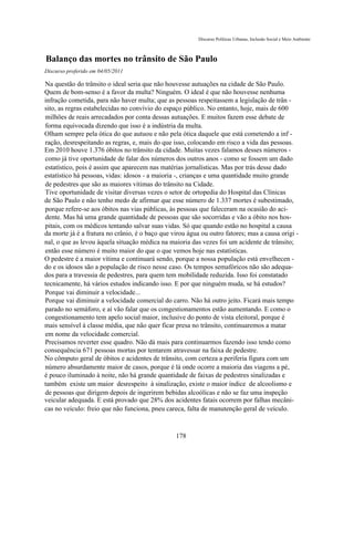 Discurso Políticas Urbanas, Inclusão Social e Meio Ambiente



Balanço das mortes no trânsito de São Paulo
Discurso proferido em 04/05/2011

Na questão do trânsito o ideal seria que não houvesse autuações na cidade de São Paulo.
Quem de bom-senso é a favor da multa? Ninguém. O ideal é que não houvesse nenhuma
infração cometida, para não haver multa; que as pessoas respeitassem a legislação de trân -
sito, as regras estabelecidas no convívio do espaço público. No entanto, hoje, mais de 600
milhões de reais arrecadados por conta dessas autuações. E muitos fazem esse debate de
forma equivocada dizendo que isso é a indústria da multa.
Olham sempre pela ótica do que autuou e não pela ótica daquele que está cometendo a inf -
ração, desrespeitando as regras, e, mais do que isso, colocando em risco a vida das pessoas.
Em 2010 houve 1.376 óbitos no trânsito da cidade. Muitas vezes falamos desses números -
como já tive oportunidade de falar dos números dos outros anos - como se fossem um dado
estatístico, pois é assim que aparecem nas matérias jornalísticas. Mas por trás desse dado
estatístico há pessoas, vidas: idosos - a maioria -, crianças e uma quantidade muito grande
de pedestres que são as maiores vítimas do trânsito na Cidade.
Tive oportunidade de visitar diversas vezes o setor de ortopedia do Hospital das Clínicas
de São Paulo e não tenho medo de afirmar que esse número de 1.337 mortes é subestimado,
porque refere-se aos óbitos nas vias públicas, às pessoas que faleceram na ocasião do aci-
dente. Mas há uma grande quantidade de pessoas que são socorridas e vão a óbito nos hos-
pitais, com os médicos tentando salvar suas vidas. Só que quando estão no hospital a causa
da morte já é a fratura no crânio, é o baço que virou água ou outro fatores; mas a causa origi -
nal, o que as levou àquela situação médica na maioria das vezes foi um acidente de trânsito;
então esse número é muito maior do que o que vemos hoje nas estatísticas.
O pedestre é a maior vítima e continuará sendo, porque a nossa população está envelhecen -
do e os idosos são a população de risco nesse caso. Os tempos semafóricos não são adequa-
dos para a travessia de pedestres, para quem tem mobilidade reduzida. Isso foi constatado
tecnicamente, há vários estudos indicando isso. E por que ninguém muda, se há estudos?
Porque vai diminuir a velocidade...
Porque vai diminuir a velocidade comercial do carro. Não há outro jeito. Ficará mais tempo
parado no semáforo, e aí vão falar que os congestionamentos estão aumentando. E como o
congestionamento tem apelo social maior, inclusive do ponto de vista eleitoral, porque é
mais sensível à classe média, que não quer ficar presa no trânsito, continuaremos a matar
em nome da velocidade comercial.
Precisamos reverter esse quadro. Não dá mais para continuarmos fazendo isso tendo como
consequência 671 pessoas mortas por tentarem atravessar na faixa de pedestre.
No cômputo geral de óbitos e acidentes de trânsito, com certeza a periferia figura com um
número absurdamente maior de casos, porque é lá onde ocorre a maioria das viagens a pé,
é pouco iluminado à noite, não há grande quantidade de faixas de pedestres sinalizadas e
também existe um maior desrespeito à sinalização, existe o maior índice de alcoolismo e
de pessoas que dirigem depois de ingerirem bebidas alcoólicas e não se faz uma inspeção
veicular adequada. E está provado que 28% dos acidentes fatais ocorrem por falhas mecâni-
cas no veículo: freio que não funciona, pneu careca, falta de manutenção geral de veículo.



                                                 178
 