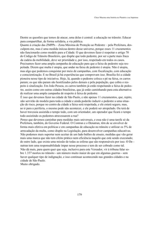 Chico Macena uma história no Plenário e na Imprensa




Dentre as questões que temos de atacar, uma delas é central: a educação no trânsito. Educar
para compartilhar, de forma solidária, a via pública.
Quanto à criação das ZMPPs – Zona Máxima de Proteção ao Pedestre – pela Prefeitura, des-
culpem-me, mas é uma medida inócua dentro desse universo, porque esses 11 cruzamentos
não funcionarão como modelo para a Cidade. O que devemos fazer é respeitar o artigo 70
do Código de Trânsito Brasileiro, que dispõe que todo pedestre, por ser a parte mais fraca
da cadeia da mobilidade, deve ser prioridade e, por isso, respeitado em todos os casos.
Precisamos fazer uma ampla campanha de educação para que a faixa de pedestre seja res-
peitada. Dizem que multa é utopia, que andar na faixa de pedestre é utopia. Não é utopia,
mas algo que podemos conquistar por meio de campanhas, com fiscalização, com educação
e conscientização. E no Brasil já há experiências que comprovam isso. Brasília foi a cidade
pioneira nesse tipo de iniciativa. Hoje, lá, quando o pedestre coloca o pé na faixa, os carros
param; os que não param são hostilizados pelos demais e pela população, que cobra o res-
peito à sinalização. Em João Pessoa, os carros também já estão respeitando a faixa de pedes-
tre, assim como em outras cidades brasileiras, que já estão caminhando para esta alternativa
de realizar uma ampla campanha de respeito à faixa de pedestre.
É isso que devemos fazer na cidade de São Paulo, e não apenas 11 cruzamentos, que, repito,
não servirão de modelo para toda a cidade e ainda poderão induzir o pedestre a uma situa-
ção de risco, porque no centro da cidade a faixa será respeitada, e ele estará seguro, mas,
ao ir para a periferia, o mesmo pode não acontecer, e ele poderá ser atropelado. Ou terá de
haver travessia assistida o tempo todo, com um orientador, um operador que ficará o tempo
todo assistindo os pedestres atravessarem a rua?
Penso que devemos caminhar para medidas mais universais, e essa não é uma tarefa só da
Prefeitura, também, do Governo Federal. O Contran e o Denatran, têm de se envolver de
forma mais efetiva em políticas e em campanhas de educação no trânsito e utilizar os 5% de
arrecadação da multa, como dispõe na Legislação, para desenvolver campanhas educativas.
Não podemos mais suportar nem aceitar de um lado balões de ensaio, medidas que vão gerar
mais uma marca que não tem efeito prático nem eficiência naquilo que está sendo executado;
de outro lado, que exista uma missão de todas as esferas que são responsáveis por isso. O De -
natran tem uma responsabilidade ímpar nesse processo e tem de ser cobrado como tal.
Não dá mais, para quem quer que seja, inclusive para este Vereador, vir à tribuna falar so-
bre 1.337 mortos no trânsito - um número muito maior do que em algumas guerras - sem
haver qualquer tipo de indignação, e isso continuar acontecendo nas grandes cidades e na
cidade de São Paulo.
Muito obrigado.




                                               179
 