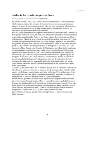Gestão Pública


Avaliação dos cem dias do governo Serra
Discurso proferido na 27ª sessão ordinária em 12/04/2005

Na semana passada, nesta Casa, tivemos diversos Parlamentares da Situação expondo
relatórios de um balanço dos cem dias do Governo Serra, relatórios que apresentavam
números próprios de quem, aparentemente, não tem uma experiência administrativa,
porque apresentava realizações de poda, de tapa-buraco, muito aquém, inclusive, de
uma gestão que estivesse em pleno funcionamento.
Mas isso foi colocado nesta Casa. O próprio Senhor Prefeito fez questão de ir à imprensa e
dizer que fez muito com pouco. Só que S.Exas. não esperavam que houvesse outro balanço
apresentado na cidade de São Paulo - e não foi um balanço da oposição, porque S.Exas.
poderiam dizer: “Não, é de novo a oposição, querendo inviabilizar nosso governo”. Houve
outro balanço apresentado na cidade de São Paulo, feito pela população, em que rejeitou
esse governo. Rejeitou esses cem dias de Governo Serra na cidade de São Paulo, porque o
que S.Exa. fez foi tentar governar por decreto; foi desrespeitar as leis desta Casa - o zo-
neamento, o Plano Diretor, a Lei Orgânica do Município; o que S.Exa. fez foi paralisar as
obras que estavam em andamento nesta cidade, como o hospital da cidade Tiradentes,
o projeto de desenvolvimento da Zona Leste, o prolongamento da Radial, a ligação do
Jacu-Pêssego, que viabiliza o eixo de desenvolvimento na cidade, ligando o porto ao
aeroporto; o que S.Exa. fez foi um retrocesso administrativo e político ao centralizar
novamente as Subprefeituras, as Coordenadorias - uma luta de muitos anos de toda a
população da cidade, que, por uma medida autoritária do Senhor Prefeito, por um de-
creto, viu suas conquistas serem levadas à inconseqüência de um governo, agora, total-
mente centralizado.
O que S.Exa. fez nesta cidade foi o contrário do que disse na campanha eleitoral, que
não olharia no retrovisor: foi sentar no banco de trás do carro, para ficar olhando o vidro
traseiro e pedindo para o motorista dar a ré. Seria melhor que S.Exa. andasse para frente,
olhando no retrovisor. Mas S.Exa. Está colocando a cidade a andar para o retrocesso, a
andar para trás. E isso, não podemos aceitar na cidade de São Paulo.
Senhor Prefeito, governar a cidade é difícil; requer trabalho, requer que se acorde cedo,
que se tomem decisões, que se encaminhem as necessidades que a população tem que se
desenvolvam políticas públicas. É bem diferente de fazer campanha eleitoral. É bem mais
difícil do que fazer promessa de campanha, promessas vazias, porque é preciso executá-
las no dia-a-dia, porque tem de fazer a cidade, a Prefeitura e as Secretarias andarem, e
não paralisar a cidade, como V.Exa, o atual Senhor Prefeito, tem feito.
Senhor Prefeito, V.Exa, de fato, fez muita, muita promessa - e realizou muito pouco.
Muito obrigado.




                                                       18
 