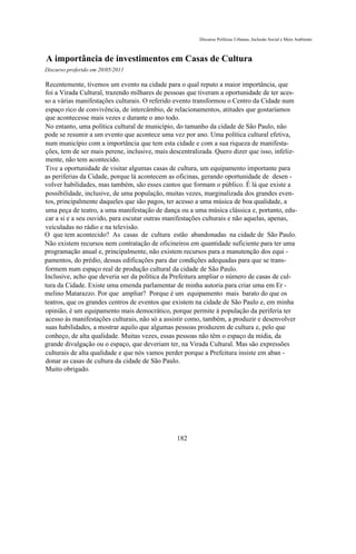 Discurso Políticas Urbanas, Inclusão Social e Meio Ambiente



A importância de investimentos em Casas de Cultura
Discurso proferido em 20/05/2011

Recentemente, tivemos um evento na cidade para o qual reputo a maior importância, que
foi a Virada Cultural, trazendo milhares de pessoas que tiveram a oportunidade de ter aces-
so a várias manifestações culturais. O referido evento transformou o Centro da Cidade num
espaço rico de convivência, de intercâmbio, de relacionamentos, atitudes que gostaríamos
que acontecesse mais vezes e durante o ano todo.
No entanto, uma política cultural de município, do tamanho da cidade de São Paulo, não
pode se resumir a um evento que acontece uma vez por ano. Uma política cultural efetiva,
num município com a importância que tem esta cidade e com a sua riqueza de manifesta-
ções, tem de ser mais perene, inclusive, mais descentralizada. Quero dizer que isso, infeliz-
mente, não tem acontecido.
Tive a oportunidade de visitar algumas casas de cultura, um equipamento importante para
as periferias da Cidade, porque lá acontecem as oficinas, gerando oportunidade de desen -
volver habilidades, mas também, são esses cantos que formam o público. É lá que existe a
possibilidade, inclusive, de uma população, muitas vezes, marginalizada dos grandes even-
tos, principalmente daqueles que são pagos, ter acesso a uma música de boa qualidade, a
uma peça de teatro, a uma manifestação de dança ou a uma música clássica e, portanto, edu-
car a si e a seu ouvido, para escutar outras manifestações culturais e não aquelas, apenas,
veiculadas no rádio e na televisão.
O que tem acontecido? As casas de cultura estão abandonadas na cidade de São Paulo.
Não existem recursos nem contratação de oficineiros em quantidade suficiente para ter uma
programação anual e, principalmente, não existem recursos para a manutenção dos equi -
pamentos, do prédio, dessas edificações para dar condições adequadas para que se trans-
formem num espaço real de produção cultural da cidade de São Paulo.
Inclusive, acho que deveria ser da política da Prefeitura ampliar o número de casas de cul-
tura da Cidade. Existe uma emenda parlamentar de minha autoria para criar uma em Er -
melino Matarazzo. Por que ampliar? Porque é um equipamento mais barato do que os
teatros, que os grandes centros de eventos que existem na cidade de São Paulo e, em minha
opinião, é um equipamento mais democrático, porque permite à população da periferia ter
acesso às manifestações culturais, não só a assistir como, também, a produzir e desenvolver
suas habilidades, a mostrar aquilo que algumas pessoas produzem de cultura e, pelo que
conheço, de alta qualidade. Muitas vezes, essas pessoas não têm o espaço da mídia, da
grande divulgação ou o espaço, que deveriam ter, na Virada Cultural. Mas são expressões
culturais de alta qualidade e que nós vamos perder porque a Prefeitura insiste em aban -
donar as casas de cultura da cidade de São Paulo.
Muito obrigado.




                                                182
 