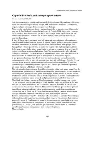Chico Macena uma história no Plenário e na Imprensa



Copa em São Paulo está ameaçada pelos atrasos
Discurso proferido, 30/05/ 2011

Hoje tivemos a primeira reunião, na Comissão de Política Urbana, Metropolitana e Meio Am -
biente, da Subcomissão para discutir a Copa 2014. Trouxemos o Secretário Extraordinário
responsável pela articulação de todos os processos da Copa.
Nessa ocasião manifestamos o desejo e o empenho de todos os Vereadores da Subcomissão
para que de fato São Paulo possa sediar a abertura da Copa de 2014. Agora, com a presença
do Secretário, a partir dos informes que S.Exa. nos deu aqui, temos convicção de que não
basta dizer que faremos a abertura; tem de tomar medidas, fazer acontecer para que isso
seja viável na cidade.
E fazer da forma mais transparente possível, porque até agora não temos informações pre-
cisas de quando serão o início e o término da obra do estádio; qual é o cronograma; quanto
haverá de investimento da iniciativa privada; como será o incentivo fiscal, porque é din -
heiro público. Falaram que não teria na Copa, mas incentivo é isenção de imposto, é trans-
ferência de recursos da Prefeitura para a iniciativa privada, nesse caso, e deve ser objeto de
projeto específico a ser encaminhado a esta Casa. Não temos informações sobre o Estudo
de Impacto Ambiental - EIA-RIMA - que foi aprovado para aquela área; sobre a certidão de
diretrizes que foi ou será emitida; quais os pressupostos de mitigação do impacto.
O que queremos fazer aqui é um debate com transparência, é que a sociedade seja infor -
mada exatamente sobre o que vai acontecer para que seja viabilizada a Copa de 2014, a
exemplo do que acontece com outros empreendimentos realizados na cidade. A partir do
debate de hoje, o sentimento que tenho é que, de fato - como o que vem sendo repercutido
em toda a imprensa -, São Paulo está muito atrasado.
Não está atrasado só na construção do estádio, porque não vai dar mais tempo para a Copa das
Confederações, mas atrasado na adoção de outras medidas necessárias para receber um evento
dessa magnitude, porque não serão quatro ou seis jogos, mas no período de um mês em que
receberemos turistas, haverá uma série de atividades paralelas, de eventos acontecendo simul-
taneamente para atender a esse turista. E qual planejamento está sendo feito para isso?
Mobilidade não é só para transportar 70 mil pessoas para o estádio, mas para que possam
circular, consumir, usufruir os serviços na cidade. Qual é o projeto de qualificação das pes-
soas que vão prestar serviços na Copa? Refiro-me à hotelaria, ao serviço de táxi, de todos
os serviços que atendem a essa demanda. São qualificações básicas que vão desde aprender
outro idioma até capacitação para ofertar serviços dentro do padrão de consumo dessas
pessoas. Isso não se faz no ano da Copa. Ou começa-se a planejar e a tomar atitudes agora,
ou daqui a três anos será muito tarde para que essas medidas sejam tomadas.
Por isso, a iniciativa do Vereador Tião Farias, sob a presidência do Vereador Paulo Frange, e
tenho muita expectativa, porque temos um calendário longo na Subcomissão. Receberemos
agora o Secretário de Estado e depois uma série de outros gestores, tanto do Governo como
da Prefeitura para discutir com transparência as medidas necessárias para viabilizar esse
grande evento na Cidade. Quero reafirmar que eu e - tenho certeza - todos os vereadores
desta Casa defendemos, mas queremos fazer com espírito público.
Muito obrigado.



                                              183
 