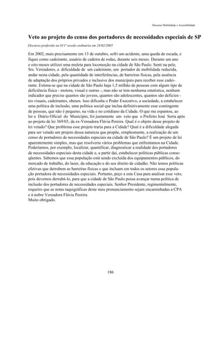 Discurso Mobilidade e Acessibilidade



Veto ao projeto do censo dos portadores de necessidades especiais de SP
Discurso proferido na 011ª sessão ordinária em 24/02/2005

Em 2002, mais precisamente em 13 de outubro, sofri um acidente, uma queda de escada, e
fiquei como cadeirante, usuário de cadeira de rodas, durante seis meses. Durante um ano
e oito meses utilizei uma muleta para locomoção na cidade de São Paulo. Senti na pele,
Srs. Vereadores, a dificuldade de um cadeirante, um portador de mobilidade reduzida,
andar nesta cidade, pela quantidade de interferências, de barreiras físicas, pela ausência
de adaptação dos próprios privados e inclusive dos municipais para receber esse cadei-
rante. Estima-se que na cidade de São Paulo haja 1,5 milhão de pessoas com algum tipo de
deficiência física - motora, visual e outras -, mas não se tem nenhuma estatística, nenhum
indicador que precise quantos são jovens, quantos são adolescentes, quantos são deficien -
tes visuais, cadeirantes, obesos. Isso dificulta o Poder Executivo, a sociedade, a estabelecer
uma política de inclusão, uma política social que inclua definitivamente esse contingente
de pessoas, que não é pequeno, na vida e no cotidiano da Cidade. O que me espantou, ao
ler o Diário Oficial do Município, foi justamente um veto que o Prefeito José Serra apôs
ao projeto de lei 369/03, da ex-Vereadora Flávia Pereira. Qual é o objeto desse projeto de
lei vetado? Que problema esse projeto traria para a Cidade? Qual é a dificuldade alegada
para ser vetado um projeto dessa natureza que propõe, simplesmente, a realização de um
censo de portadores de necessidades especiais na cidade de São Paulo? É um projeto de lei
aparentemente simples, mas que resolveria vários problemas que enfrentamos na Cidade.
Poderíamos, por exemplo, localizar, quantificar, diagnosticar a realidade dos portadores
de necessidades especiais desta cidade e, a partir daí, estabelecer políticas públicas conse-
qüentes. Sabemos que essa população está sendo excluída dos equipamentos públicos, do
mercado de trabalho, do lazer, da educação e do seu direito de cidadão. Não temos políticas
efetivas que derrubem as barreiras físicas e que incluam em todos os setores essa popula-
ção portadora de necessidades especiais. Portanto, peço a esta Casa para analisar esse veto,
pois devemos derrubá-lo, para que a cidade de São Paulo possa avançar numa política de
inclusão dos portadores de necessidades especiais. Senhor Presidente, regimentalmente,
requeiro que as notas taquigráficas deste meu pronunciamento sejam encaminhadas a CPA
e à nobre Vereadora Flávia Pereira.
Muito obrigado.




                                                     186
 
