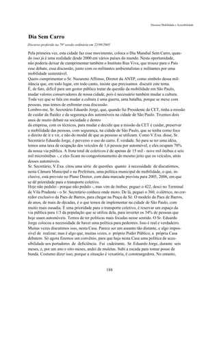 Discurso Mobilidade e Acessibilidade



Dia Sem Carro
Discurso proferido na 79ª sessão ordinária em 22/09/2005

Pela primeira vez, esta cidade faz esse movimento, coloca o Dia Mundial Sem Carro, quan-
do isso já é uma realidade desde 2000 em vários países do mundo. Nesta oportunidade,
não poderia deixar de cumprimentar também o Instituto Rua Viva, que trouxe para o País
esse debate, essa discussão, junto com os militantes ambientalistas e militantes por uma
mobilidade sustentável.
Quero cumprimentar o Sr. Nazareno Affonso, Diretor da ANTP, como símbolo dessa mil-
itância que, em todo lugar, em todo canto, insiste que precisamos discutir este tema.
É, de fato, difícil para um gestor público tratar da questão da mobilidade em São Paulo,
mudar valores conservadores de nossa cidade, pois é necessário também mudar a cultura.
Toda vez que se fala em mudar a cultura é uma guerra, uma batalha, porque se mexe com
pessoas, mas temos de enfrentar essa discussão.
Lembro-me, Sr. Secretário Eduardo Jorge, que, quando fui Presidente da CET, tinha a missão
de cuidar da fluidez e da segurança dos automóveis na cidade de São Paulo. Tivemos dois
anos de muito debate na sociedade e dentro
da empresa, com os técnicos, para mudar e decidir que a missão da CET é cuidar, preservar
a mobilidade das pessoas, com segurança, na cidade de São Paulo, que se tenha como foco
o direito de ir e vir, e não do modal de que as pessoas se utilizam. Como V.Exa. disse, Sr.
Secretário Eduardo Jorge, é perverso o uso do carro. É verdade. Só para se ter uma idéia,
temos uma taxa de ocupação dos veículos de 1,6 pessoa por automóvel, e eles ocupam 70%
da nossa via pública. A frota total de coletivos é de apenas de 15 mil - nove mil ônibus e seis
mil microônibus -, e eles ficam no congestionamento do mesmo jeito que os veículos, atrás
desses automóveis.
Sr. Secretário, V.Exa. citou uma série de questões quanto à necessidade de discutirmos,
nesta Câmara Municipal e na Prefeitura, uma política municipal de mobilidade, o que, in-
clusive, está previsto no Plano Diretor, com data marcada prevista para 2005, 2006, em que
se dê prioridade para o transporte coletivo.
Hoje não pedalei - porque não pedalo -, mas vim de ônibus: peguei o 422, desci no Terminal
de Vila Prudente - o Sr. Secretário conhece onde moro. De lá, peguei o 360, o elétrico, no cor-
redor exclusivo da Paes de Barros, para chegar na Praça da Sé. O modelo da Paes de Barros,
de anos, de mais de décadas, é o que temos de implementar na cidade de São Paulo, com
muito mais ousadia. É uma prioridade para o transporte coletivo, é reservar um espaço da
via pública para 1/3 da população que se utiliza dela, para inverter os 34% de pessoas que
hoje usam automóveis. Temos de ter políticas mais focadas nesse sentido. O Sr. Eduardo
Jorge colocou a necessidade de haver uma política para pedestres. Isso é real e verdadeiro.
Muitas vezes discutimos isso, nesta Casa. Parece ser um assunto tão distante, e algo impos-
sível de realizar; mas é algo que, muitas vezes, o próprio Poder Público, a própria Casa
debatem. Só agora fizemos um convênio, para que haja nesta Casa uma política de aces-
sibilidade aos portadores de deficiência. Fui cadeirante, Sr. Eduardo Jorge, durante seis
meses, e, por um ano e oito meses, andei de muletas. Subi a escada para tomar posse de
bunda. Costumo dizer isso, porque a situação é vexatória, é constrangedora. No entanto,


                                                     188
 