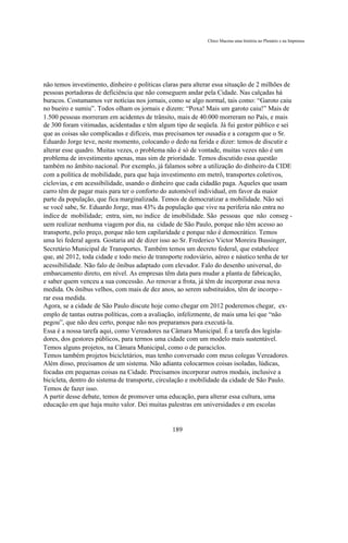 Chico Macena uma história no Plenário e na Imprensa




não temos investimento, dinheiro e políticas claras para alterar essa situação de 2 milhões de
pessoas portadoras de deficiência que não conseguem andar pela Cidade. Nas calçadas há
buracos. Costumamos ver notícias nos jornais, como se algo normal, tais como: “Garoto caiu
no bueiro e sumiu”. Todos olham os jornais e dizem: “Poxa! Mais um garoto caiu!” Mais de
1.500 pessoas morreram em acidentes de trânsito, mais de 40.000 morreram no País, e mais
de 300 foram vitimadas, acidentadas e têm algum tipo de seqüela. Já fui gestor público e sei
que as coisas são complicadas e difíceis, mas precisamos ter ousadia e a coragem que o Sr.
Eduardo Jorge teve, neste momento, colocando o dedo na ferida e dizer: temos de discutir e
alterar esse quadro. Muitas vezes, o problema não é só de vontade, muitas vezes não é um
problema de investimento apenas, mas sim de prioridade. Temos discutido essa questão
também no âmbito nacional. Por exemplo, já falamos sobre a utilização do dinheiro da CIDE
com a política de mobilidade, para que haja investimento em metrô, transportes coletivos,
ciclovias, e em acessibilidade, usando o dinheiro que cada cidadão paga. Aqueles que usam
carro têm de pagar mais para ter o conforto do automóvel individual, em favor da maior
parte da população, que fica marginalizada. Temos de democratizar a mobilidade. Não sei
se você sabe, Sr. Eduardo Jorge, mas 43% da população que vive na periferia não entra no
índice de mobilidade; entra, sim, no índice de imobilidade. São pessoas que não conseg -
uem realizar nenhuma viagem por dia, na cidade de São Paulo, porque não têm acesso ao
transporte, pelo preço, porque não tem capilaridade e porque não é democrático. Temos
uma lei federal agora. Gostaria até de dizer isso ao Sr. Frederico Victor Moreira Bussinger,
Secretário Municipal de Transportes. Também temos um decreto federal, que estabelece
que, até 2012, toda cidade e todo meio de transporte rodoviário, aéreo e náutico tenha de ter
acessibilidade. Não falo de ônibus adaptado com elevador. Falo do desenho universal, do
embarcamento direto, em nível. As empresas têm data para mudar a planta de fabricação,
e saber quem venceu a sua concessão. Ao renovar a frota, já têm de incorporar essa nova
medida. Os ônibus velhos, com mais de dez anos, ao serem substituídos, têm de incorpo -
rar essa medida.
Agora, se a cidade de São Paulo discute hoje como chegar em 2012 poderemos chegar, ex-
emplo de tantas outras políticas, com a avaliação, infelizmente, de mais uma lei que “não
pegou”, que não deu certo, porque não nos preparamos para executá-la.
Essa é a nossa tarefa aqui, como Vereadores na Câmara Municipal. É a tarefa dos legisla-
dores, dos gestores públicos, para termos uma cidade com um modelo mais sustentável.
Temos alguns projetos, na Câmara Municipal, como o de paraciclos.
Temos também projetos bicicletários, mas tenho conversado com meus colegas Vereadores.
Além disso, precisamos de um sistema. Não adianta colocarmos coisas isoladas, lúdicas,
focadas em pequenas coisas na Cidade. Precisamos incorporar outros modais, inclusive a
bicicleta, dentro do sistema de transporte, circulação e mobilidade da cidade de São Paulo.
Temos de fazer isso.
A partir desse debate, temos de promover uma educação, para alterar essa cultura, uma
educação em que haja muito valor. Dei muitas palestras em universidades e em escolas


                                                189
 