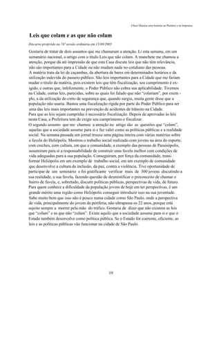 Chico Macena uma história no Plenário e na Imprensa


Leis que colam e as que não colam
Discurso proferido na 74ª sessão ordinária em 13/09/2005

Gostaria de tratar de dois assuntos que me chamaram a atenção. Li esta semana, em um
semanário nacional, o artigo com o título Leis que não colam. A manchete me chamou a
atenção, porque dá até impressão de que esta Casa discute leis que não têm relevância,
não são importantes para a Cidade ou não mudam nada no cotidiano das pessoas.
A matéria trata da lei de caçambas, da abertura de bares em determinados horários e da
utilização indevida do passeio público. São leis importantes para a Cidade que me fariam
mudar o título da matéria, pois existem leis que têm fiscalização, seu cumprimento é ex-
igido, e outras que, infelizmente, o Poder Público não cobra sua aplicabilidade. Tivemos
na Cidade, outras leis, parecidas, sobre as quais foi falado que não “colariam”, por exem -
plo, a da utilização do cinto de segurança que, quando surgiu, muita gente disse que a
população não usaria. Bastou uma fiscalização rígida por parte do Poder Público para ser
uma das leis mais importantes na prevenção de acidentes de trânsito na Cidade.
Para que as leis sejam cumpridas é necessário fiscalização. Depois de aprovadas às leis
nesta Casa, a Prefeitura tem de exigir seu cumprimento e fiscalizar.
O segundo assunto que me chamou a atenção no artigo são as questões que “colam”,
aquelas que a sociedade assume para si e faz valer como as políticas públicas e a realidade
social. Na semana passada um jornal trouxe uma página inteira com várias matérias sobre
a favela do Heliópolis. Mostrou o trabalho social realizado com jovens na área do esporte,
com creches, com cultura, em que a comunidade, a exemplo das pessoas de Paraisópolis,
assumiram para si a responsabilidade de construir uma favela melhor com condições de
vida adequadas para a sua população. Conseguiram, por força da comunidade, trans-
formar Heliópolis em um exemplo de trabalho social, em um exemplo de comunidade
que desenvolve a cultura da inclusão, da paz, contra a violência. Tive oportunidade de
participar de um seminário e foi gratificante verificar mais de 300 jovens discutindo a
sua realidade, a sua favela, fazendo questão de desmistificar o preconceito de chamar o
bairro de favela, e, sobretudo, discutir políticas públicas, perspectivas de vida, de futuro.
Para quem conhece a dificuldade da população jovem de hoje em ter perspectivas, é um
grande mérito uma região como Heliópolis conseguir introduzir isso na sua juventude.
Sabe muito bem que isso não é pouco numa cidade como São Paulo, onde a perspectiva
de vida, principalmente do jovem da periferia, não ultrapassa os 22 anos, porque está
sujeito sempre a morrer pela mão do tráfico. Gostaria de dizer que não existem as leis
que “colam” e as que não “colam”. Existe aquilo que a sociedade assume para si e que o
Estado também desenvolve como política pública. Se o Estado for coerente, eficiente, as
leis e as políticas públicas vão funcionar na cidade de São Paulo.




                                                     19
 