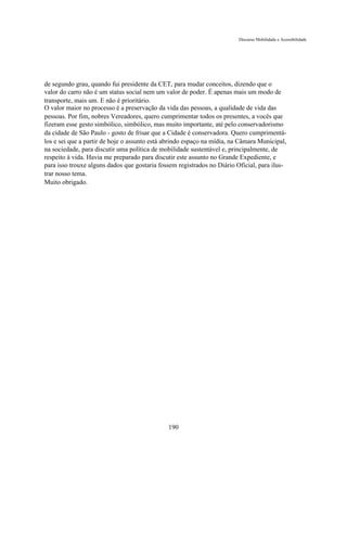 Discurso Mobilidade e Acessibilidade




de segundo grau, quando fui presidente da CET, para mudar conceitos, dizendo que o
valor do carro não é um status social nem um valor de poder. É apenas mais um modo de
transporte, mais um. E não é prioritário.
O valor maior no processo é a preservação da vida das pessoas, a qualidade de vida das
pessoas. Por fim, nobres Vereadores, quero cumprimentar todos os presentes, a vocês que
fizeram esse gesto simbólico, simbólico, mas muito importante, até pelo conservadorismo
da cidade de São Paulo - gosto de frisar que a Cidade é conservadora. Quero cumprimentá-
los e sei que a partir de hoje o assunto está abrindo espaço na mídia, na Câmara Municipal,
na sociedade, para discutir uma política de mobilidade sustentável e, principalmente, de
respeito à vida. Havia me preparado para discutir este assunto no Grande Expediente, e
para isso trouxe alguns dados que gostaria fossem registrados no Diário Oficial, para ilus-
trar nosso tema.
Muito obrigado.




                                              190
 