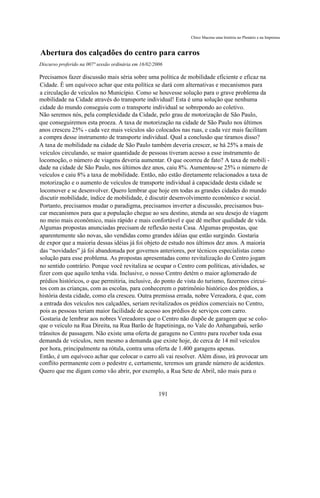Chico Macena uma história no Plenário e na Imprensa



Abertura dos calçadões do centro para carros
Discurso proferido na 007ª sessão ordinária em 16/02/2006

Precisamos fazer discussão mais séria sobre uma política de mobilidade eficiente e eficaz na
Cidade. É um equívoco achar que esta política se dará com alternativas e mecanismos para
a circulação de veículos no Município. Como se houvesse solução para o grave problema da
mobilidade na Cidade através do transporte individual! Esta é uma solução que nenhuma
cidade do mundo conseguiu com o transporte individual se sobrepondo ao coletivo.
Não seremos nós, pela complexidade da Cidade, pelo grau de motorização de São Paulo,
que conseguiremos esta proeza. A taxa de motorização na cidade de São Paulo nos últimos
anos cresceu 25% - cada vez mais veículos são colocados nas ruas, e cada vez mais facilitam
a compra desse instrumento de transporte individual. Qual a conclusão que tiramos disso?
A taxa de mobilidade na cidade de São Paulo também deveria crescer, se há 25% a mais de
veículos circulando, se maior quantidade de pessoas tiveram acesso a esse instrumento de
locomoção, o número de viagens deveria aumentar. O que ocorreu de fato? A taxa de mobili -
dade na cidade de São Paulo, nos últimos dez anos, caiu 8%. Aumentou-se 25% o número de
veículos e caiu 8% a taxa de mobilidade. Então, não estão diretamente relacionados a taxa de
motorização e o aumento de veículos de transporte individual à capacidade desta cidade se
locomover e se desenvolver. Quero lembrar que hoje em todas as grandes cidades do mundo
discutir mobilidade, índice de mobilidade, é discutir desenvolvimento econômico e social.
Portanto, precisamos mudar o paradigma, precisamos inverter a discussão, precisamos bus-
car mecanismos para que a população chegue ao seu destino, atenda ao seu desejo de viagem
no meio mais econômico, mais rápido e mais confortável e que dê melhor qualidade de vida.
Algumas propostas anunciadas precisam de reflexão nesta Casa. Algumas propostas, que
aparentemente são novas, são vendidas como grandes idéias que estão surgindo. Gostaria
de expor que a maioria dessas idéias já foi objeto de estudo nos últimos dez anos. A maioria
das “novidades” já foi abandonada por governos anteriores, por técnicos especialistas como
solução para esse problema. As propostas apresentadas como revitalização do Centro jogam
no sentido contrário. Porque você revitaliza se ocupar o Centro com políticas, atividades, se
fizer com que aquilo tenha vida. Inclusive, o nosso Centro detém o maior aglomerado de
prédios históricos, o que permitiria, inclusive, do ponto de vista do turismo, fazermos circui-
tos com as crianças, com as escolas, para conhecerem o patrimônio histórico dos prédios, a
história desta cidade, como ela cresceu. Outra premissa errada, nobre Vereadora, é que, com
a entrada dos veículos nos calçadões, seriam revitalizados os prédios comerciais no Centro,
pois as pessoas teriam maior facilidade de acesso aos prédios de serviços com carro.
Gostaria de lembrar aos nobres Vereadores que o Centro não dispõe de garagem que se colo-
que o veículo na Rua Direita, na Rua Barão de Itapetininga, no Vale do Anhangabaú, serão
trânsitos de passagem. Não existe uma oferta de garagens no Centro para receber toda essa
demanda de veículos, nem mesmo a demanda que existe hoje, de cerca de 14 mil veículos
por hora, principalmente na rótula, contra uma oferta de 1.400 garagens apenas.
Então, é um equívoco achar que colocar o carro ali vai resolver. Além disso, irá provocar um
conflito permanente com o pedestre e, certamente, teremos um grande número de acidentes.
Quero que me digam como vão abrir, por exemplo, a Rua Sete de Abril, não mais para o


                                                       191
 