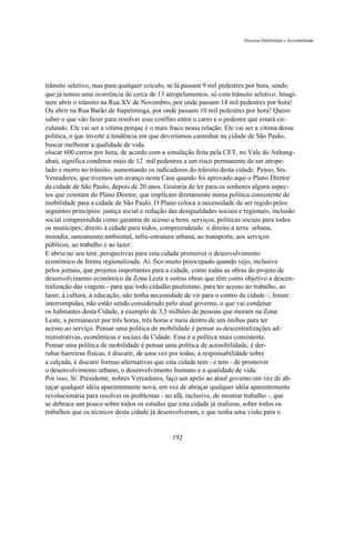 Discurso Mobilidade e Acessibilidade




trânsito seletivo, mas para qualquer veículo, se lá passam 9 mil pedestres por hora, sendo
que já temos uma ocorrência de cerca de 13 atropelamentos, só com trânsito seletivo. Imagi-
nem abrir o trânsito na Rua XV de Novembro, por onde passam 14 mil pedestres por hora!
Ou abrir na Rua Barão de Itapetininga, por onde passam 10 mil pedestres por hora! Quero
saber o que vão fazer para resolver esse conflito entre o carro e o pedestre que estará cir-
culando. Ele vai ser a vítima porque é o mais fraco nessa relação. Ele vai ser a vítima dessa
política, o que inverte a tendência em que deveríamos caminhar na cidade de São Paulo,
buscar melhorar a qualidade de vida.
olocar 600 carros por hora, de acordo com a simulação feita pela CET, no Vale do Anhang-
abaú, significa condenar mais de 12 mil pedestres a um risco permanente de ser atrope-
lado e morto no trânsito, aumentando os indicadores do trânsito desta cidade. Penso, Srs.
Vereadores, que tivemos um avanço nesta Casa quando foi aprovado aqui o Plano Diretor
da cidade de São Paulo, depois de 20 anos. Gostaria de ler para os senhores alguns aspec-
tos que constam do Plano Diretor, que implicam diretamente numa política consistente de
mobilidade para a cidade de São Paulo. O Plano coloca a necessidade de ser regido pelos
seguintes princípios: justiça social e redução das desigualdades sociais e regionais; inclusão
social compreendida como garantia de acesso a bens, serviços, políticas sociais para todos
os munícipes; direito à cidade para todos, compreendendo o direito à terra urbana,
moradia, saneamento ambiental, infra-estrutura urbana, ao transporte, aos serviços
públicos, ao trabalho e ao lazer.
E abriu no seu teor, perspectivas para esta cidade promover o desenvolvimento
econômico de forma regionalizada. Aí, fico muito preocupado quando vejo, inclusive
pelos jornais, que projetos importantes para a cidade, como todas as obras do projeto de
desenvolvimento econômico da Zona Leste e outras obras que têm como objetivo a descen-
tralização das viagens - para que todo cidadão paulistano, para ter acesso ao trabalho, ao
lazer, à cultura, à educação, não tenha necessidade de vir para o centro da cidade -, foram
interrompidas, não estão sendo considerado pelo atual governo, o que vai condenar
os habitantes desta Cidade, a exemplo de 3,5 milhões de pessoas que moram na Zona
Leste, a permanecer por três horas, três horas e meia dentro de um ônibus para ter
acesso ao serviço. Pensar uma política de mobilidade é pensar as descentralizações ad-
ministrativas, econômicas e sociais da Cidade. Essa é a política mais consistente.
Pensar uma política de mobilidade é pensar uma política de acessibilidade, é der-
rubar barreiras físicas; é discutir, de uma vez por todas, a responsabilidade sobre
a calçada, é discutir formas alternativas que esta cidade tem - e tem - de promover
o desenvolvimento urbano, o desenvolvimento humano e a qualidade de vida.
Por isso, Sr. Presidente, nobres Vereadores, faço um apelo ao atual governo:em vez de ab-
raçar qualquer idéia aparentemente nova, em vez de abraçar qualquer idéia aparentemente
revolucionária para resolver os problemas - no afã, inclusive, de mostrar trabalho -, que
se debruce um pouco sobre todos os estudos que esta cidade já realizou, sobre todos os
trabalhos que os técnicos desta cidade já desenvolveram, e que tenha uma visão para o


                                               192
 