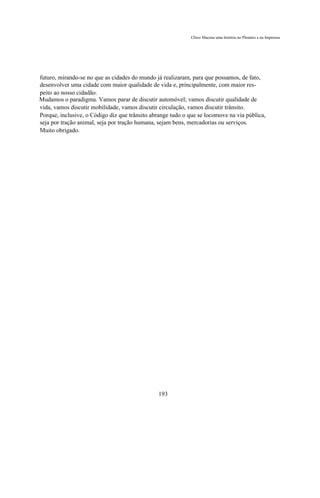 Chico Macena uma história no Plenário e na Imprensa




futuro, mirando-se no que as cidades do mundo já realizaram, para que possamos, de fato,
desenvolver uma cidade com maior qualidade de vida e, principalmente, com maior res-
peito ao nosso cidadão.
Mudamos o paradigma. Vamos parar de discutir automóvel; vamos discutir qualidade de
vida, vamos discutir mobilidade, vamos discutir circulação, vamos discutir trânsito.
Porque, inclusive, o Código diz que trânsito abrange tudo o que se locomove na via pública,
seja por tração animal, seja por tração humana, sejam bens, mercadorias ou serviços.
Muito obrigado.




                                               193
 