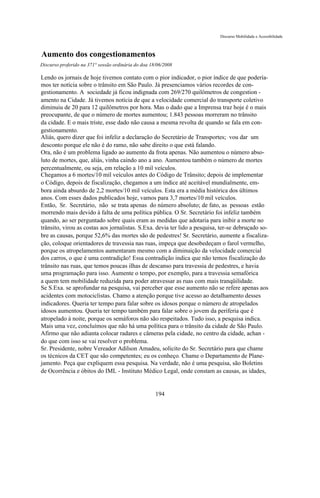 Discurso Mobilidade e Acessibilidade



Aumento dos congestionamentos
Discurso proferido na 371° sessão ordinária do doa 18/06/2008

Lendo os jornais de hoje tivemos contato com o pior indicador, o pior índice de que podería-
mos ter notícia sobre o trânsito em São Paulo. Já presenciamos vários recordes de con-
gestionamento. A sociedade já ficou indignada com 269/270 quilômetros de congestion -
amento na Cidade. Já tivemos notícia de que a velocidade comercial do transporte coletivo
diminuiu de 20 para 12 quilômetros por hora. Mas o dado que a Imprensa traz hoje é o mais
preocupante, de que o número de mortes aumentou; 1.843 pessoas morreram no trânsito
da cidade. E o mais triste, esse dado não causa a mesma revolta de quando se fala em con-
gestionamento.
Aliás, quero dizer que foi infeliz a declaração do Secretário de Transportes; vou dar um
desconto porque ele não é do ramo, não sabe direito o que está falando.
Ora, não é um problema ligado ao aumento da frota apenas. Não aumentou o número abso-
luto de mortes, que, aliás, vinha caindo ano a ano. Aumentou também o número de mortes
percentualmente, ou seja, em relação a 10 mil veículos.
Chegamos a 6 mortes/10 mil veículos antes do Código de Trânsito; depois de implementar
o Código, depois de fiscalização, chegamos a um índice até aceitável mundialmente, em-
bora ainda absurdo de 2,2 mortes/10 mil veículos. Esta era a média histórica dos últimos
anos. Com esses dados publicados hoje, vamos para 3,7 mortes/10 mil veículos.
Então, Sr. Secretário, não se trata apenas do número absoluto; de fato, as pessoas estão
morrendo mais devido à falta de uma política pública. O Sr. Secretário foi infeliz também
quando, ao ser perguntado sobre quais eram as medidas que adotaria para inibir a morte no
trânsito, virou as costas aos jornalistas. S.Exa. devia ter lido a pesquisa, ter-se debruçado so-
bre as causas, porque 52,6% das mortes são de pedestres! Sr. Secretário, aumente a fiscaliza-
ção, coloque orientadores de travessia nas ruas, impeça que desobedeçam o farol vermelho,
porque os atropelamentos aumentaram mesmo com a diminuição da velocidade comercial
dos carros, o que é uma contradição! Essa contradição indica que não temos fiscalização do
trânsito nas ruas, que temos poucas ilhas de descanso para travessia de pedestres, e havia
uma programação para isso. Aumente o tempo, por exemplo, para a travessia semafórica
a quem tem mobilidade reduzida para poder atravessar as ruas com mais tranqüilidade.
Se S.Exa. se aprofundar na pesquisa, vai perceber que esse aumento não se refere apenas aos
acidentes com motociclistas. Chamo a atenção porque tive acesso ao detalhamento desses
indicadores. Queria ter tempo para falar sobre os idosos porque o número de atropelados
idosos aumentou. Queria ter tempo também para falar sobre o jovem da periferia que é
atropelado à noite, porque os semáforos não são respeitados. Tudo isso, a pesquisa indica.
Mais uma vez, concluímos que não há uma política para o trânsito da cidade de São Paulo.
Afirmo que não adianta colocar radares e câmeras pela cidade, no centro da cidade, achan -
do que com isso se vai resolver o problema.
Sr. Presidente, nobre Vereador Adilson Amadeu, solicito do Sr. Secretário para que chame
os técnicos da CET que são competentes; eu os conheço. Chame o Departamento de Plane-
jamento. Peça que expliquem essa pesquisa. Na verdade, não é uma pesquisa, são Boletins
de Ocorrência e óbitos do IML - Instituto Médico Legal, onde constam as causas, as idades,


                                                     194
 