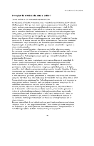 Discurso Mobilidade e Acessibilidade



Soluções de mobilidade para a cidade
Discurso proferido na 430ª sessão ordinária do dia 16/12/2008

Sr. Presidente, nobres Srs. Vereadores, Sras. Vereadoras, telespectadores da TV Câmara
São Paulo, quero dizer que é um prazer receber aqueles que nos visitam hoje. É um prazer
receber aqui os representantes dessas entidades tão importantes para a cidade de São
Paulo e para o país, porque brigam pela democratização dos meios de comunicação e
para ter uma rádio comunitária em cada bairro da cidade de São Paulo, que possa repre-
sentar, de fato, os moradores e levar as notícias e informações não mediadas pelo poder
econômico e por interesses que não aqueles que representam a comunidade.
Vamos tentar fazer um debate nesta Casa e conversar com o nobre Vereador José Américo
na perspectiva de aprovar o projeto que S.Exa. apresenta a esta Casa, projeto importante,
oriundo de uma antiga reivindicação dos movimentos pela democratização dos meios
de comunicação. As entidades têm sugestões que precisam ser debatidas e algumas, na
minha opinião, acatadas.
Sr. Presidente, nobres Vereadores e Vereadoras, queria falar sobre outro assunto.
Recentemente estive na Urban Age, congresso que discutiu problemas das cidades, acom-
panhando os projetos ali apresentados para a questão da mobilidade e do transporte
na cidade de São Paulo comparados com aquilo que vem sendo realizado em outras
grandes cidades do mundo.
O interessante é que todos o participantes, sem exceção, falaram da necessidade de
qualquer grande cidade deste país ou do mundo continuarem projetando e trabal-
hando na perspectiva do transporte público, inclusive sobre pneus. Mesmo cidades
que têm uma malha metroviária enorme, com grande capilaridade, como as do Japão,
como Nova York e Londres, apresentaram números, nobre Vereador Claudinho de Souza,
demonstrando que o transporte sobre pneus ainda tem uma importância relevante, inclu-
sive, em muitos casos, majoritária nessas cidades.
A outra dificuldade que todas apresentaram é como atrair aqueles que ainda utilizam o
transporte individual para esta modalidade de transporte. Por que estou dizendo isto?
Porque, infelizmente, a cidade de São Paulo não conseguiu apresentar neste congresso ne-
nhum projeto, nenhuma alternativa, nada que pudesse representar uma perspectiva de
mobilidade mais sustentável, racional, para os próximos dez anos.
Estavam presentes o Secretário de Transportes Metropolitanos, o Secretário Munici-
pal de Transportes e o Governador José Serra. Inclusive, o Governador apresentou o
projeto de modernização da malha metroviária e alguns dados foram questionados
porque parecia que tudo ali apresentado já existia. Mas, o transporte sobre pneus, os
corredores de ônibus, as alternativas que, inclusive, o Prefeito Kassab anunciou na
sua campanha eleitoral que realizaria em São Paulo não foram apresentadas em ne-
nhum momento.
Teremos oportunidade de, no início do próximo ano, fiscalizar cada promessa feita na
campanha eleitor al, cada programa anunciado. Vamos lembrar que esta Casa aprovou
um projeto de lei que, nos 90 primeiros dias de Governo, deverá ser apresentado à Câ-
mara Municipal o Plano de Metas para São Paulo, para a sociedade.


                                                      196
 