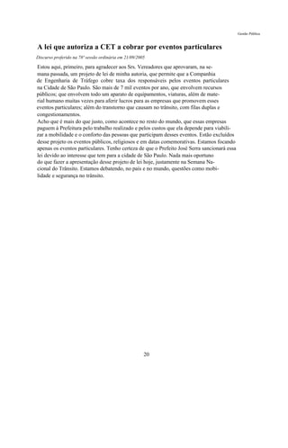 Gestão Pública


A lei que autoriza a CET a cobrar por eventos particulares
Discurso proferido na 78ª sessão ordinária em 21/09/2005

Estou aqui, primeiro, para agradecer aos Srs. Vereadores que aprovaram, na se-
mana passada, um projeto de lei de minha autoria, que permite que a Companhia
de Engenharia de Tráfego cobre taxa dos responsáveis pelos eventos particulares
na Cidade de São Paulo. São mais de 7 mil eventos por ano, que envolvem recursos
públicos; que envolvem todo um aparato de equipamentos, viaturas, além de mate-
rial humano muitas vezes para aferir lucros para as empresas que promovem esses
eventos particulares; além do transtorno que causam no trânsito, com filas duplas e
congestionamentos.
Acho que é mais do que justo, como acontece no resto do mundo, que essas empresas
paguem à Prefeitura pelo trabalho realizado e pelos custos que ela depende para viabili-
zar a mobilidade e o conforto das pessoas que participam desses eventos. Estão excluídos
desse projeto os eventos públicos, religiosos e em datas comemorativas. Estamos focando
apenas os eventos particulares. Tenho certeza de que o Prefeito José Serra sancionará essa
lei devido ao interesse que tem para a cidade de São Paulo. Nada mais oportuno
do que fazer a apresentação desse projeto de lei hoje, justamente na Semana Na-
cional do Trânsito. Estamos debatendo, no país e no mundo, questões como mobi-
lidade e segurança no trânsito.




                                                       20
 