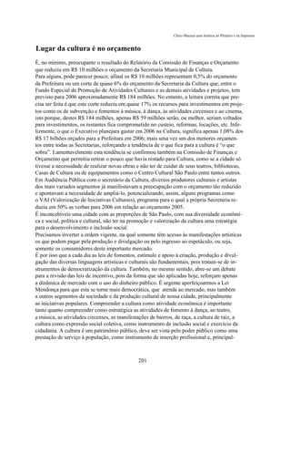 Chico Macena uma história no Plenário e na Imprensa


Lugar da cultura é no orçamento
É, no mínimo, preocupante o resultado do Relatório da Comissão de Finanças e Orçamento
que reduziu em R$ 10 milhões o orçamento da Secretaria Municipal de Cultura.
Para alguns, pode parecer pouco; afinal os R$ 10 milhões representam 0,5% do orçamento
da Prefeitura ou um corte de quase 6% do orçamento da Secretaria da Cultura que, entre o
Fundo Especial de Promoção de Atividades Culturais e as demais atividades e projetos, tem
previsto para 2006 aproximadamente R$ 184 milhões. No entanto, a leitura correta que pre-
cisa ser feita é que este corte reduziu em quase 17% os recursos para investimentos em proje-
tos como os de subvenção e fomentos à música, à dança, às atividades circenses e ao cinema,
isto porque, destes R$ 184 milhões, apenas R$ 59 milhões serão, ou melhor, seriam voltados
para investimentos, os restantes fica comprometido no custeio, reformas, locações, etc. Infe-
lizmente, o que o Executivo planejara gastar em 2006 na Cultura, significa apenas 1,08% dos
R$ 17 bilhões orçados para a Prefeitura em 2006; mais uma vez um dos menores orçamen-
tos entre todas as Secretarias, reforçando a tendência de o que fica para a cultura é “o que
sobra”. Lamentavelmente esta tendência se confirmou também na Comissão de Finanças e
Orçamento que permitiu retirar o pouco que havia restado para Cultura, como se a cidade só
tivesse a necessidade de realizar novas obras e não ter de cuidar de seus teatros, bibliotecas,
Casas de Cultura ou de equipamentos como o Centro Cultural São Paulo entre tantos outros.
Em Audiência Pública com o secretário da Cultura, diversos produtores culturais e artistas
dos mais variados segmentos já manifestavam a preocupação com o orçamento tão reduzido
e apontavam a necessidade de ampliá-lo, potencializando, assim, alguns programas como
o VAI (Valorização de Iniciativas Culturais), programa para o qual a própria Secretaria re-
duziu em 50% as verbas para 2006 em relação ao orçamento 2005.
É inconcebíveis uma cidade com as proporções de São Paulo, com sua diversidade econômi-
ca e social, política e cultural, não ter na promoção e valorização da cultura uma estratégia
para o desenvolvimento e inclusão social.
Precisamos inverter a ordem vigente, na qual somente têm acesso às manifestações artísticas
os que podem pagar pela produção e divulgação ou pelo ingresso ao espetáculo, ou seja,
somente os consumidores deste importante mercado.
É por isso que a cada dia as leis de fomentos, estímulo e apoio à criação, produção e divul-
gação das diversas linguagens artísticas e culturais são fundamentais, pois tratam-se de in-
strumentos de democratização da cultura. Também, no mesmo sentido, abre-se um debate
para a revisão das leis de incentivo, pois da forma que são aplicadas hoje, reforçam apenas
a dinâmica de mercado com o uso do dinheiro público. É urgente aperfeiçoarmos a Lei
Mendonça para que esta se torne mais democrática, que atenda ao mercado, mas também
a outros segmentos da sociedade e da produção cultural de nossa cidade, principalmente
as iniciativas populares. Compreender a cultura como atividade econômica é importante
tanto quanto compreender como estratégica as atividades de fomento à dança, ao teatro,
a música, as atividades circenses, as manifestações de bairros, de raça, a cultura de raiz, a
cultura como expressão social coletiva, como instrumento de inclusão social e exercício da
cidadania. A cultura é um patrimônio público, deve ser vista pelo poder público como uma
prestação de serviço à população, como instrumento de inserção profissional e, principal-



                                               201
 