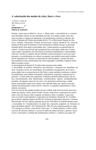 Chico Macena uma história no Plenário e na Imprensa



A valorização dos modos de criar, fazer e viver
“Lá fora o corpo de
São Paulo escorre
Vida            ao
guampasso
dos arranhacéus”
(Mário de Andrade)
Durante muitos anos no Brasil se travou o debate sobre a necessidade de se construir
uma identidade cultural, de uma identidade nacional. Esse debate sempre esteve pre-
sente em todos os espaços de elaboração e de manifestações artísticas e culturais, dos
Centros Populares de Cultura das décadas de 60 e 70 ao Movimento Popular de Arte,
Circo Amarelo, Movimento Cultural da Zona Leste, final da década de 70 e início da
década de 80 do qual fui militante. Foram intermináveis debates do qual eu participei
tentando definir uma opção ou prioridade entre “cultura popular ou popularização da
cultura”. Confesso que até hoje não conseguiria fazer uma opção, ainda mais vivendo
numa cidade cosmopolita como São Paulo, de inúmeras manifestações e oportunidades,
onde tem o erudito e o popular. Resolvi defender a democratização ao acesso aos equi-
pamentos e às manifestações, do clássico ao popular, mas também nunca perdi a dimen-
são da importância de valorizar as expressões da cultura popular, e porque não dizer,
hoje popularizar essas manifestações que estão segregadas, confinadas a algumas locali-
dades ou grupos sociais.
As preocupações da década de 70 ainda estão presentes nesta cidade.
A necessidade de políticas afirmativas que valorizem e busquem essa identidade cul-
tural - de grupos sociais, de comunidades, de localidades, de populações, de um povo,
numa cidade com as características de São Paulo e numa realidade econômica e cultural
tão globalizada, numa cidade cosmopolita, multicultural, imigrante e migrante por he-
gemonia - se torna ainda mais importante. Estabelecer políticas públicas passa, não só,
mas necessariamente, pela identificação, reconhecimento, registro, acompanhamento
periódico, divulgação e apoio de um vasto e rico patrimônio imaterial que a cidade
possui, procurando romper com a prática, não superada ainda, que valoriza como pat-
rimônio prioritariamente os bens móveis e imóveis, os conjuntos arquitetônicos e sítios
urbanos ou naturais.
Este tem sido um dos grandes desafios de nossa cidade, onde de forma muito mais acen-
tuadas que regiões “menos desenvolvidas” do país, ainda temos a supremacia do escrito
sobre o oral, do clássico sobre o popular, do histórico sobre o cotidiano. E aqui mais
uma vez recorro a preocupações e expressões que remontam a década de 70, ou melhor,
que no Brasil, segundo registros do IPH AN, Instituto do Patrimônio Histórico e Artístico
Nacional que em seus registros apontam que já em 1936 Mário de Andrade apontava para
a necessidade do “reconhecimento do papel das expressões populares na formação de
nossa identidade cultural”. Na Constituição de 1988, foi uma conquista quando no artigo
215 conseguiu se afirmar como direito e dever que “o Estado garantirá a todos o pleno
exercício dos direitos culturais e o acesso às fontes da cultura nacional, e apoiará e incen-
tivará a valorização e a difusão das manifestações culturais”; e ainda no seu artigo 216


                                              203
 