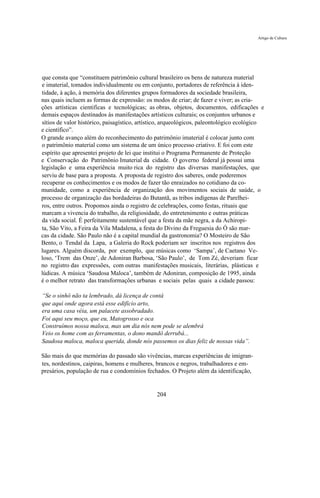 Artigo de Cultura




que consta que “constituem patrimônio cultural brasileiro os bens de natureza material
e imaterial, tomados individualmente ou em conjunto, portadores de referência à iden-
tidade, à ação, à memória dos diferentes grupos formadores da sociedade brasileira,
nas quais incluem as formas de expressão: os modos de criar; de fazer e viver; as cria-
ções artísticas cientificas e tecnológicas; as obras, objetos, documentos, edificações e
demais espaços destinados ás manifestações artísticos culturais; os conjuntos urbanos e
sítios de valor histórico, paisagístico, artístico, arqueológicos, paleontológico ecológico
e científico”.
O grande avanço além do reconhecimento do patrimônio imaterial é colocar junto com
o patrimônio material como um sistema de um único processo criativo. E foi com este
espírito que apresentei projeto de lei que institui o Programa Permanente de Proteção
e Conservação do Patrimônio Imaterial da cidade. O governo federal já possui uma
legislação e uma experiência muito rica do registro das diversas manifestações, que
serviu de base para a proposta. A proposta de registro dos saberes, onde poderemos
recuperar os conhecimentos e os modos de fazer tão enraizados no cotidiano da co-
munidade, como a experiência de organização dos movimentos sociais de saúde, o
processo de organização das bordadeiras do Butantã, as tribos indígenas de Parelhei-
ros, entre outros. Propomos ainda o registro de celebrações, como festas, rituais que
marcam a vivencia do trabalho, da religiosidade, do entretenimento e outras práticas
da vida social. É perfeitamente sustentável que a festa da mãe negra, a da Achiropi-
ta, São Vito, a Feira da Vila Madalena, a festa do Divino da Freguesia do Ó são mar-
cas da cidade. São Paulo não é a capital mundial da gastronomia? O Mosteiro de São
Bento, o Tendal da Lapa, a Galeria do Rock poderiam ser inscritos nos registros dos
lugares. Alguém discorda, por exemplo, que músicas como ‘Sampa’, de Caetano Ve-
loso, ‘Trem das Onze’, de Adoniran Barbosa, ‘São Paulo’, de Tom Zé, deveriam ficar
no registro das expressões, com outras manifestações musicais, literárias, plásticas e
lúdicas. A música ‘Saudosa Maloca’, também de Adoniran, composição de 1995, ainda
é o melhor retrato das transformações urbanas e sociais pelas quais a cidade passou:

“Se o sinhô não ta lembrado, dá licença de contá
que aqui onde agora está esse edifício arto,
era uma casa véia, um palacete assobradado.
Foi aqui seu moço, que eu, Matogrosso e oca
Construímos nossa maloca, mas um dia nós nem pode se alembrá
Veio os home com as ferramentas, o dono mandô derrubá...
Saudosa maloca, maloca querida, donde nós passemos os dias feliz de nossas vida”.

São mais do que memórias do passado são vivências, marcas experiências de imigran-
tes, nordestinos, caipiras, homens e mulheres, brancos e negros, trabalhadores e em-
presários, população de rua e condomínios fechados. O Projeto além da identificação,


                                               204
 