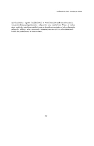 Chico Macena uma história no Plenário e na Imprensa




reconhecimento e registro concede o título de Patrimônio da Cidade e a instituição de
uma comissão de acompanhamento e julgamento. Uma característica Artigos de Cultura
deste projeto é o trabalho arqueológico que será realizado em todos os bairros da cidade,
pelo poder público e pelas comunidades para desvendar as riquezas culturais escondi-
das no desconhecimento do senso coletivo.




                                              205
 