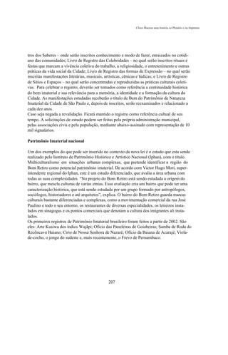 Chico Macena uma história no Plenário e na Imprensa




tros dos Saberes – onde serão inscritos conhecimento e modo de fazer, enraizados no cotidi-
ano das comunidades; Livro de Registro das Celebridades – no qual serão inscritos rituais e
festas que marcam a vivência coletiva do trabalho, a religiosidade, o entretenimento e outras
práticas da vida social da Cidade; Livro de Registro das formas de Expressão – no qual serão
inscritas manifestações literárias, musicais, artísticas, cênicas e lúdicas; e Livro de Registro
de Sítios e Espaços – no qual serão concentradas e reproduzidas as práticas culturais coleti-
vas. Para celebrar o registro, deverão ser tomados como referência a continuidade histórica
do bem imaterial e sua relevância para a memória, a identidade e a formação da cultura da
Cidade. As manifestações estudadas receberão o título de Bem do Patrimônio de Natureza
Imaterial da Cidade de São Paulo e, depois de inscritos, serão reexaminados e relacionado a
cada dez anos.
Caso seja negada a revalidação. Ficará mantido o registro como referência cultual de seu
tempo. A solicitações de estudo podem ser feitas pela própria administração municipal,
pelas associações civis e pela população, mediante abaixo-assinado com representação de 10
mil signatários.

Patrimônio Imaterial nacional

Um dos exemplos do que pode ser inserido no contexto da nova lei é o estudo que esta sendo
realizado pelo Instituto de Patrimônio Histórico e Artístico Nacional (Iphan), com o título
Multiculturalismo em situações urbanas complexas, que pretende identificar a região do
Bom Retiro como potencial patrimônio imaterial. De acordo com Victor Hugo Mori, super-
intendente regional do Iphan, este é um estudo diferenciado, que avalia a área urbana com
todas as suas complexidades. “No projeto do Bom Retiro está sendo estudada a origem do
bairro, que mescla culturas de varias etnias. Essa avaliação cria um bairro que pode ter uma
caracterização histórica, que está sendo estudada por um grupo formado por antropólogos,
sociólogos, historiadores e até arquitetos”, explica. O bairro do Bom Retiro guarda marcas
culturais bastante diferenciadas e complexas, como a movimentação comercial da rua José
Paulino e todo o seu entorno, os restaurantes de diversas especialidades, os letreiros insta-
lados em sinagogas e os pontos comerciais que denotam a cultura dos imigrantes ali insta-
lados.
Os primeiros registros de Patrimônio Imaterial brasileiro foram feitos a partir de 2002. São
eles: Arte Kusiwa dos índios Wajãpi; Ofício das Paneleiras de Goiabeiras; Samba de Roda do
Recôncavo Baiano; Círio de Nossa Senhora de Nazaré; Ofício da Baiana de Acarajé; Viola-
de-cocho, o jongo do sudeste e, mais recentemente, o Frevo de Pernambuco.




                                               207
 