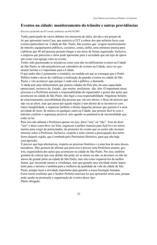 Chico Macena uma história no Plenário e na Imprensa


Eventos na cidade: monitoramento do trânsito e outras providências
Discurso proferido na 83ª sessão ordinária em 04/10/2005

Tenho participado de vários debates em emissoras de rádio, devido a um projeto de
lei que apresentei nesta Casa, que autoriza a CET a cobrar dos que auferem lucro com
eventos particulares na Cidade de São Paulo. São eventos que exigem monitoramento
do trânsito, equipamentos públicos, cavaletes, cones, enfim, uma estrutura imensa para
viabilizar que 40 mil pessoas possam chegar a um show de forma organizada. Inclusive,
a empresa que patrocina o show pode apresentar para a sociedade que um tipo de opera-
ção como essa agrega valor ao evento.
Tenho sido questionado se iniciativas como essa não inviabilizariam eventos na Cidade
de São Paulo, se não prejudicaria um calendário de eventos na Cidade, uma vez que
atraem turistas e é importante para a Cidade.
O que tenho dito é justamente o contrário, na medida em que se consegue que o Poder
Público tenha o dever de viabilizar a realização de grandes eventos na cidade de São
Paulo, e vão acontecer aqui porque é onde está o público, a demanda.
A idade tem uma infraestrutura que poucas cidades do País têm, há uma capacidade
operacional, inclusive do Estado, que muitas prefeituras não têm. O importante nesse
processo é a Prefeitura assumir a responsabilidade de organizador e gestor das ações que
acontecem na cidade de São Paulo, não fugir a essa responsabilidade. Organizar bolsões
de estacionamento, acessibilidade das pessoas que vão aos shows, o fluxo de pessoas que
não vai ao show, mas que passa por aquele trajeto e tem direito de se locomover com
maior tranqüilidade; e organizar também o direito daquelas pessoas que querem ir a uma
atividade de lazer, de música ou qualquer outra na Cidade, que possam fazê-lo com o
máximo conforto e segurança possível, sem agredir os parâmetros de incomodidade que
estão na lei.
Para isso não adianta a Prefeitura apenas ser juiz, dizer “sim” ou “não”. Tem de dizer
“sim” e dizer como deve ser feito, organizar a melhor maneira para fazê-lo e ter instru-
mentos para exigir do patrocinador, do promotor do evento que os custos não recaiam
somente sobre a Prefeitura. Inclusive, respeito e acho correta a preocupação dos mora-
dores daquela região, que é tombada pelo Patrimônio Histórico, para que não haja
essa agressão.
É preciso que haja alternativas, respeito ao processo histórico e a uma luta de anos desses
moradores. Mas gostaria de afirmar que para isso é preciso uma Prefeitura atuante, ges-
tora, organizadora das ações que acontecem na cidade de São Paulo. Por isso, também
gostaria de colocar que esse debate não pode ser se temos ou não, se devemos ou não ter
shows de grande porte na cidade de São Paulo, mas sim como organizá-los da melhor
forma, que incomode menos a vizinhança, mas que garanta uma atividade muito impor-
tante para o turismo e também para a melhoria da qualidade de vida da cidade de São
Paulo, porque lazer é atividade importante para garantir a nossa formação humana.
Estou muito confiante que o Senhor Prefeito sancione lei que apresentei nesta casa, porque
pode ajudar na promoção e organização de eventos desse tipo.
Muito obrigado.



                                                     21
 