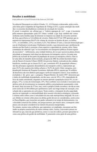 Desafios à mobilidade



Desafios à mobilidade
Artigo públicado no jornal O Estado de São Paulo em 25/01/2005


No editorial Desrespeito ao rodízio (Estado, 5/1, A3) ficaram evidenciadas, pelas avalia-
ções feitas pela Companhia de Engenharia de Tráfego (CET), a quase saturação das medi-
das e a crescente desobediência à restrição de circulação de veículos.
O jornal é categórico em afirmar que o “rodízio capengou de vez”, o que é inconteste
pelos números apresentados pela CET. Outra verdade é que hoje também não temos
nenhuma outra medida capaz de diminuir os impactos na cidade do crescente aumento
da frota, que já beira os 5,6 milhões de veículos. Dados da CET de 1999 apontam que os
automóveis representam 86,65% do volume de veículos no horário de pico; os ônibus,
4,7% ; os caminhões, 2,5%; e as motos, 6,2%. Nos últimos 25 anos, a taxa de motorização pas -
sou de 6 habitantes/veículo para 2 habitantes/veículo, o que demonstra que o problema do
trânsito em São Paulo é crescente e bem superior a capacidade do sistema viário. Outra
constatação do editorial é que “os investimentos em transportes públicos ficaram aquém
do necessário” – infelizmente, uma verdade histórica, de vez que sucessivos planos deram
prioridade ao transporte individual em detrimento do transporte coletivo, levando uma
política de exclusão de boa parte da população do acesso ao transporte coletivo. Para se
ter uma idéia do tamanho desta exclusão, pesquisa de 2002 da extinta Secretaria Espe -
cial de Desenvolvimento Urbano (SEDU) do governo federal, realizada em dez cidades
brasileiras, mostrou que as classes D e E, que constituem 45% da população urbana e
são dos principais segmentos demandatários do transporte coletivo, representam ap-
enas 25,5% dos usuários dos ônibus urbanos e 18,5% do metrô. Outra pesquisa, coor -
denada pelo Instituto de Pesquisa Econômica Aplicada (IPEA), aponta que 56 milhões
de brasileiros não tem dinheiro para pagar a tarifa do transporte coletivo. Esta tendência
excludente é tão grave que a pesquisa Origem/Destino do metrô-1997 demonstra que
o índice de mobilidade da população, em dez anos, caiu de 10% a 14%, dependendo da
faixa de renda considerada, enquanto no mesmo período a população creceu 8%; os em -
pregos, 15%; e a taxa de motorização, 25%. Para combater essa exclusão é necessária uma
política séria de investimentos no transporte público, principalmente aumentando a rede
de metrô, hoje em torno de 57 km, mas, como o próprio Estado reconhece, devido ao auto
custo (cerca de U$ 90 milhões por quilômetro) e pelo seu longo tempo de execução, essa
solução não se apresenta em curto prazo. Neste cenário, o transporte de alta capacidade
precisa ser repensado e a intermobilidade deve assumir relevância estratégica, colocando
o sistema sobre trilhos como o articulador de uma rede metropolitana integrada. Os avan -
ços obtidos no sistema sobre pneus na ultima gestão devem ser considerados, assim como
os Passa-Rápidos, que trouxeram um ganho substantivo no tempo de deslocamento e na
velocidade comercial dos ônibus, até porque teremos, por muitos anos, o transporte sobre
pneus com um peso considerável no número de pessoas transportadas.
No entanto, mesmo estas melhorias, que esperamos ver ampliadas, encontram um lim-
itador na própria característica do nosso sistema viário. Assim, é necessário pensar em
alternativas que, mais do que poliativas, como é o caso do rodízio, possam apresentar-se
como uma política de gestão da mobilidade. É justamente como parte de uma política


                                                     210
 