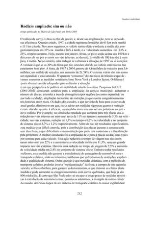 Desafios à mobilidade


Rodízio ampliado: sim ou não
Artigo publicado no Diário de São Paulo em 10/02/2005

O rodízio de carros voltou no fim de janeiro e, desde sua implantação, tem se debatido
sua eficiência. Quando criado, 1997, a cidade registrava lentidões de 61 km pela manhã
e 111 km à tarde. Nos anos seguintes, o rodízio surtiu efeito e reduziu a média dos con-
gestionamentos em 37% na manhã e 26% à tarde, e a velocidade aumentou em 23% e
24%, respectivamente. Hoje, mesmo em janeiro, férias, os picos estão acima dos 100 km e
deixaram de ser por eventos nas vias (chuvas, acidentes). Lentidão de 100 km não é mais
pico, é média. Neste cenário, cabe indagar se voltamos à situação de 1997 ou se está pior.
A verdade é que se os 20% da frota que não circulam devido ao rodízio estivesse na rua
estaríamos bem pior. A frota, de 1997 à 2004, passou de 4,6 milhões de veículos para 5,6
milhões; um milhão de veículos, um aumento de 21,74%. O sistema viário não tem como
ser expandido e está saturado. O aparente “consenso” dos técnicos de trânsito é que de -
vemos aumentar as medidas restritivas como Nova York e Londres fazem. O dilema é
quais alternativas são adequadas para enfrentar a situação
e em que perspectiva de política de mobilidade estarão inseridas. Pesquisas da CET
(2001/2002) simularam cenários para a ampliação do rodízio municipal: aumentar o
número de placas; estender a área de abrangência (por regiões do centro expandido ou
por toda a cidade), ampliação do horário de restrição, já que ocorre congestionamento
nos horários entre picos. Os dados dos estudos, e que servirão de base para os novos da
atual gestão, demonstravam que, ou se adotavam medidas rigorosas quanto à restrição
e com dúvidas quanto à eficácia, ou medidas mais ame nas seriam paliativas ao pali -
ativo rodízio. Por exemplo: na simulação estudada que aumenta para três placas dia, a
redução nas vias internas ao mini-anel seria de 11% no tempo e aumento de 5,5% na velo -
cidade; nas vias externas, redução de 1,3% no tempo e 0,2% na velocidade e no conjunto
do sistema viário 3,7% e 1,2% respectivamente. Além de não ter resultados significativos,
esta medida teria difícil controle, pois a distribuição das placas durante a semana seria
sem dias fixos, o que dificultaria a memorização por parte dos motoristas e a fiscalização
pela prefeitura. A melhor simulação foi a ampliação de 2 para 4 placas ao dia; duas vezes
por semana para cada veículo. Esta ação reduziria o tempo de viagem nas vias inter-
nasao mini-anel em 22% e o aumentaria a velocidade média em 11,5%, sem um grande
impacto nas vias externas. Haveria uma redução no tempo de viagem de 7,5% e aumento
da velocidade média em 2,4% no conjunto do sistema viário. Embora tenha resultados
melhores, esta medida não garante a transferência do passageiro do automóvel para o
transporte coletivo, visto os inúmeros problemas que enfrentamos de restrições, capilari-
dade e qualidade do sistema. Outra questão é que medidas drásticas, sem a melhoria do
transporte coletivo, poderão levar a “mexicanização” da frota; a compra de um segundo
veículo, velho e obsoleto, para garantir o deslocamento, o que diminui os efeitos desta
medida e pode aumentar os congestionamentos com carros quebrados, que hoje já são
800 média/dia. É certo que São Paulo não vai escapar a longo prazo de medidas restriti -
vas à circulação de automóveis mas, quando as adotarmos, a exemplo de outras cidade
do mundo, devemos dispor de um sistema de transporte coletivo de maior capilaridade


                                                        212
 