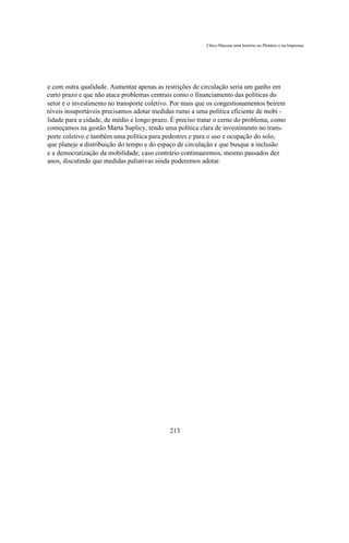 Chico Macena uma história no Plenário e na Imprensa




e com outra qualidade. Aumentar apenas as restrições de circulação seria um ganho em
curto prazo e que não ataca problemas centrais como o financiamento das políticas do
setor e o investimento no transporte coletivo. Por mais que os congestionamentos beirem
níveis insuportáveis precisamos adotar medidas rumo a uma política eficiente de mobi -
lidade para a cidade, de médio e longo prazo. É preciso tratar o cerne do problema, como
começamos na gestão Marta Suplicy, tendo uma política clara de investimento no trans-
porte coletivo e também uma política para pedestres e para o uso e ocupação do solo,
que planeje a distribuição do tempo e do espaço de circulação e que busque a inclusão
e a democratização da mobilidade, caso contrário continuaremos, mesmo passados dez
anos, discutindo que medidas paliativas ainda poderemos adotar.




                                             213
 