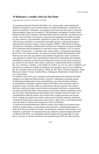 Desafios à mobilidade



O Rodoanel e a malha viária de São Paulo
Artigo publicado no Diário de São Paulo 12/07/2006


A ocupação territorial do Estado de São Paulo vem, a longo tempo, sendo alterada pelo
fenômeno da junção de várias manchas urbanas na região metropolitana, o fenômeno inti-
tulado de conurbação. Atualmente, esse gigantesco movimento que dá origem à conhecida
Macrometrópole, atinge um raio superior a 100 quilômetros, abrangendo as regiões metro-
politanas de São Paulo, Campinas e Baixada Santista além de municípios das regiões de So -
rocaba e Vale do Paraíba. Esse processo é decorrente da migração de atividades econômi-
cas para o Interior, o que demandou significativos gastos em infra-estrutura, sobretudo
rodoviária para possibilitar o escoamento da produção agrícola e industrial destinada ao
suprimento dos mercados interno e externo. Segundo o PDDT: Plano Diretor de Desen -
volvimento de Transportes, elaborado pela Secretaria dos Transportes do Estado em 2000,
50% da demanda atual de transportes se concentra na macro metrópole e 25% no interior
do estado. Inversamente as demandas para outros estados e de passagem representam
apenas 19% e 6% respectivamente. As tentativas de dotar a Região Metropolitana de São
Paulo de uma rede viária que atenda às necessidades de ligação dos centros econômicos
inter-regionais ao sistema viário metropolitano sempre foram sobrepujadas pela demanda
imobiliária de ocupação, na forma de um contínuo movimento do centro para a periferia o
que resultou em um sistema viário caótico, ineficiente e congestionado devido à saturação
das vias estruturais; tornando a morosidade do trânsito em um dos graves problemas que
interferem no cotidiano do cidadão da metrópole. Esta situação se agrava com a confluência
das dez principais rodovias do Estado na cidade de São Paulo: Anchieta, Imigrantes, Régis
Bittencourt, Raposo Tavares, Castello Branco, Anhanguera, Bandeirantes, Fernão Dias, Du-
tra e Ayrton Senna.
Na metade do século XX, com a expansão da atividade industrial do Estado de São Paulo
instalam-se, na região das Rodovias Dutra, Anchieta e Anhanguera, um grande número
de indústrias principalmente do ramo automobilístico, que atraem grandes contingen-
tes demográficos reforçando o papel da cidade de São Paulo como um grande centro de
geração de cargas. Esse fato, aliado às características radia dos sistemas viário urbano e
rodoviário, acaba por produzir uma circulação extremamente ineficiente e congestionada
na região da Grande São Paulo. Várias propostas foram feitas, algumas implantadas outras
não, mas todas, independentemente dos traçados, têm a intenção comum de romper com
a predominância radial do sistema viário de São Paulo, criando perimetrais que possam
aliviar o tráfego nas regiões mais centrais. Apesar dessas inúmeras propostas, atualmente,
a Grande São Paulo possui somente dois anéis viários, o Mini Anel e o Anel Metropolitano
sendo que ambos se utilizam das marginais do Tietê e do Pinheiros.
A característica predominantemente radial do sistema viário aliada ao crescimento desor-
denado da mancha urbana, ao descompasso entre demanda e a reduzida participação do
modo ferroviário no transporte de cargas e de passageiros, acaba por sobrecarregar as vias
marginais, as principais vias daquelas poucas que cumprem o papel de ligação perimetral
na cidade de São Paulo. As conseqüências dessa situação têm se tornado cada vez mais
graves, visto que os veículos automotores são responsáveis por 90% dos índices de polu-


                                                     214
 
