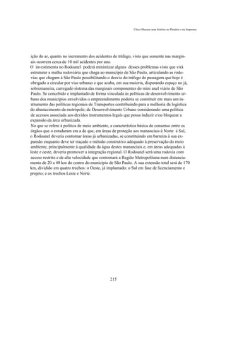 Chico Macena uma história no Plenário e na Imprensa




ição do ar, quanto no incremento dos acidentes de tráfego, visto que somente nas margin-
ais ocorrem cerca de 10 mil acidentes por ano.
O investimento no Rodoanel poderá minimizar alguns desses problemas visto que virá
estruturar a malha rodoviária que chega ao município de São Paulo, articulando as rodo-
vias que chegam à São Paulo possibilitando o desvio do tráfego de passagem que hoje é
obrigado a circular por vias urbanas e que acaba, em sua maioria, disputando espaço no já,
sobremaneira, carregado sistema das marginais componentes do mini anel viário de São
Paulo. Se concebido e implantado de forma vinculada às políticas de desenvolvimento ur-
bano dos municípios envolvidos o empreendimento poderia se constituir em mais um in-
strumento das políticas regionais de Transportes contribuindo para a melhoria da logística
do abastecimento da metrópole; de Desenvolvimento Urbano considerando uma política
de acessos associada aos devidos instrumentos legais que possa induzir e/ou bloquear a
expansão da área urbanizada.
No que se refere à política de meio ambiente, a característica básica de consenso entre os
órgãos que o estudaram era a de que, em áreas de proteção aos mananciais à Norte à Sul,
o Rodoanel deveria contornar áreas já urbanizadas, se constituindo em barreira à sua ex-
pansão enquanto deve ter traçado e método construtivo adequado à preservação do meio
ambiente, principalmente à qualidade da água destes mananciais e, em áreas adequadas à
leste e oeste, deveria promover a integração regional. O Rodoanel será uma rodovia com
acesso restrito e de alta velocidade que contornará a Região Metropolitana num distancia-
mento de 20 a 40 km do centro do município de São Paulo. A sua extensão total será de 170
km, dividido em quatro trechos: o Oeste, já implantado; o Sul em fase de licenciamento e
projeto; e os trechos Leste e Norte.




                                             215
 