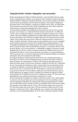 Desafios à mobilidade



Inspeção técnica veicular: impopular, mas necessária
Desde a promulgação do Código de Trânsito Brasileiro, o governo federal deveria regula-
mentar a inspeção técnica veicular a ser realizada em todo o território nacional. Falta regu-
lamentar também a inspeção de emissão de poluentes, com exceção da cidade de São Paulo
e Rio de Janeiro que já poderia estar realizando tal inspeção. Esta medida é fundamental
para preservamos o meio ambiente, a segurança no trânsito e salvar vidas. Se já não bastás-
semos possuirmos uma das frotas mais velhas comparando com outros países, ainda não
desenvolvemos a cultura da manutenção preventiva de veículos.
A frota brasileira estimada em 45 milhões de veículos projeta-se cerca de 72% com mais
de quatro anos. Somente na cidade de São Paulo estima-se uma frota de 5,6 milhões de
veículos. Isto se considerarmos apenas os automóveis chamados de passeio, pois se obser -
varmos a frota de caminhões, perceberemos uma idade média acima dos dez anos. A frota
de motos que chega a mais de 600 mil, e chegam ainda mais 235 motos por dia nas ruas da
cidade. Estas são parte das causas de altos índices de congestionamentos, aumento da po-
luição e acidentes de trânsito. Estima-se que um carro quebrado numa via como a marginal
por dez minutos, pode causar em torno de três quilômetros de congestionamento. A CET
(Companhia de Engenharia de Trafego) retira por dia a média de oitocentos carros queb-
rados, dos quais 60 % por cento são de problemas mecânicos, 13% de panes elétricas, 10%
de pneus furados e 15% de outros defeitos. A inadimplência também é crescente na cidade,
chegando hoje aos 30% dos veículos e prejuízos acima de seis bilhões de reais por ano. O
crescimento do roubo de veículos assume patamares assustadores, com aproximadamente
180 mil carros por ano, e o crescente aumento do comércio ilegal de autopeças sem nenhum
instrumento eficaz de fiscalização do poder público.
Os acidentes de trânsito no Brasil possuem contornos de uma verdadeira guerra pela so -
brevivência. Os números são mais alarmantes do que os anúncios de mortos e feridos na
guerra do Iraque e em outras guerras. No Brasil, 350 mil pessoas são feridas por ano e o
quadro de mortes chega a 30 mil pessoas. Somente na cidade de São Paulo são 1.400 mortes
por ano. Para aqueles que relutam em aceitar a relação direta entre a manutenção da frota
e o número de acidentes, as estatísticas indicam que 57% dos veículos em circulação tem
menos de cinco anos e se envolvem em 36% dos acidentes, os que tem mais de dez anos
se envolvem em mais de 37% dos acidentes, sendo que na sua maioria são fatais e graves.
O IPEA aponta que os impactos sociais e econômicos de acidentes de trânsitos no Brasil
estão estimados em 5,4 bilhões de reais por ano. Segundo este estudo, 27% têm como causa
preponderante o mau estado de conservação e manutenção do veículo.
Os envolvimentos da frota pública em acidentes indicam que muitas vezes o poder público
é o primeiro a dar mau exemplo, pois esta frota juntamente com a de caminhões é respon -
sável por alarmantes indicadores de acidentes fatais. Pesquisa realizada pela CET aponta
que nos 390 acidentes fatais ocorridos em 2001, na Grande São Paulo, 60% foram causados
por caminhões. Esses tinham mais de 15 anos, 24% dos ônibus tinham mais de sete anos,
27% das motos tinham mais de sete anos e 36% dos automóveis tinham mais de 9,5 anos.
Segundo a Secretaria do Verde e Meio Ambiente, com o controle através das Inspeções
veiculares os níveis de poluição poderão cair de 30 a 40%, reduzindo a poluição e benefi-


                                               216
 