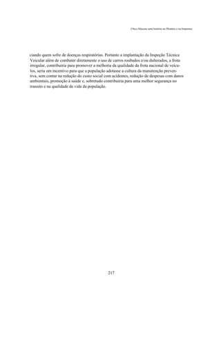 Chico Macena uma história no Plenário e na Imprensa




ciando quem sofre de doenças respiratórias. Portanto a implantação da Inspeção Técnica
Veicular além de combater diretamente o uso de carros roubados e/ou dulterados, a frota
irregular, contribuiria para promover a melhoria da qualidade da frota nacional de veícu-
los, seria um incentivo para que a população adotasse a cultura da manutenção preven-
tiva, sem contar na redução do custo social com acidentes, redução de despesas com danos
ambientais, promoção à saúde e, sobretudo contribuiria para uma melhor segurança no
transito e na qualidade de vida da população.




                                             217
 