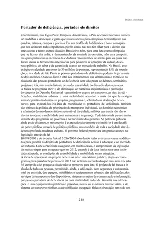 Desafios à mobilidade



Portador de deficiência, portador de direitos
Recentemente, nos Jogos Para Olímpicos Americanos, o País se comoveu com o número
de medalhas e dedicação e garra que nossos atletas para-olímpicos demonstraram nas
quadras, tatames, campos e piscinas. Foi um desfile de habilidades e dons, coroações
que nos deixaram todos orgulhosos, porém ainda não nos fez olhar para o direito que
estes atletas e tantos outros cidadãos Brasileiros têm, para uma luta e uma olimpíada
que se faz no dia a dia, a demonstração da vontade de exercitar, não para competir,
mas para praticarem o exercício da cidadania. São milhões de atletas para os quais não
foram dadas as ferramentas necessárias para poderem se apropriar da cidade, do es-
paço público, do saber e da garantia de acesso ao mercado de trabalho. No Brasil, este
exército é calculado em torno de 30 milhões de pessoas, representando 15% da popula-
ção, e na cidade de São Paulo as pessoas portadoras de deficiência podem chegar a mais
de dois milhões. O acesso livre e total aos instrumentos que determinam o exercício da
cidadania das pessoas portadoras de deficiência tem sido pauta de debates, seminários,
projetos e leis, mas ainda distante de mudar a realidade do dia-a-dia destas pessoas.
A busca de programa efetivo de eliminação de barreiras arquitetônicas e promoção
do conceito do Desenho Universal - garantindo o acesso ao transporte, as vias, às edi -
ficações, mobiliários urbanos e uma mobilidade acessível - mais do que leis exigem
vontade política traduzida em projetos, programas e, sobretudo na destinação de re-
cursos para executá-los. Na área da mobilidade os portadores de deficiência também
são vítimas da política de priorização do transporte individual, do domínio econômico
e afastando do uso democrático e sustentável da cidade, milhões que ainda não têm o
direito ao acesso a mobilidade com autonomia e segurança. Tudo isto ainda parece muito
distante dos programas de governos e do horizonte dos gestores. Se políticas públicas
ainda estão distantes, o preconceito é exercitado diariamente e eliminá-lo é um desafio
do poder público, através de políticas públicas, mas também de toda a sociedade através
de uma profunda mudança cultural. O governo federal promoveu um grande avanço na
legislação através da lei
10.098/2000 e do decreto federal 5.296/2004 abordando todas as áreas a serem modifica-
das para garantir os direitos de portadores de deficiência acesso à educação e ao mercado
de trabalho. Cabe à Prefeitura assegurar, em muitos casos, o cumprimento da legislação
de muitas etapas para assegurar que em 2012, quando é da data limite para uma socie-
dade adaptada, as condições de acessibilidade e mobilidade sejam atingidas.
A idéia de apresentar um projeto de lei visa criar um estatuto jurídico, etapas e crono-
gramas para quando chegarmos em 2012 não se tenha à conclusão que mais uma vez não
foi cumprida a lei porque a cidade não se preparou para isto. O projeto de lei busca a in-
clusão de todas as pessoas, permitindo, ainda, a utilização, com segurança e autonomia,
total ou assistida, dos espaços, mobiliários e equipamentos urbanos, das edificações, dos
serviços de transporte e dos dispositivos, sistemas e meios de comunicação e informação,
por pessoa portadora de deficiência ou com mobilidade reduzida. Garantir nas edifica-
ções e nos equipamentos públicos e privados, novos ou existentes da rede viária e do
sistema de transporte público, a acessibilidade, ocupação física e circulação tem sido um


                                               218
 