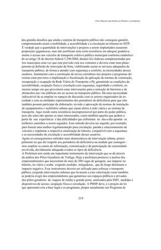 Chico Macena uma história no Plenário e na Imprensa




dos grandes desafios que ainda o sistema de transporte público não conseguiu garantir,
comprometendo assim a mobilidade, a acessibilidade e a circulação au tônoma no SITP.
É verdade que a quantidade de intervenções e projetos a serem implantados assumem
proporções gigantescas, mas não justificam uma certa resistência em adequar gradativa-
mente o acesso aos veículos de transporte coletivo público municipal conforme estabeleci-
do no artigo 38 do decreto federal 5.296/2004, demais leis federais complementadas por
leis municipais uma vez que esta previsão está nos contratos e deveria estar num plane-
jamento já definido de renovação da frota, viabilizando assim os serviços adequados de
transporte público, de forma a atender com segurança e conforto, às necessidades desses
usuários. Juntamente com a construção de novos corredores nos projetos e programas de-
veriam estar previstos a implantação e fiscalização da aplicação de normas de construção,
recuperação e ocupação da Rede Viária do Transporte a Pé, garantindo as condições de
acessibilidade, ocupação física e circulação com segurança, seguridade e conforto, ao
mesmo tempo em que proveitaria estas intervenções para a remoção de barreiras e de
obstáculos nas vias públicas me no acesso ao transporte público. Há uma necessidade
indiscutível de se ampliar os espaços de discussão com os setores organizados da so-
ciedade e com as entidades representantes dos portadores de deficiência para que elas
também possam participar da elaboração, revisão e aprovação de normas de instalação
de equipamentos e mobiliário urbano que sejam afetos à rede viária e ao sistema de
transporte. Aqui reside outra resistência incompreensível por parte do poder público,
pois são estes não apenas os mais interessados, como também aqueles que podem a
partir da sua experiência e das dificuldades que enfrentam no dia-a-dia apontar os
melhores caminhos a serem seguidos. Esse método deveria ser seguido, por exemplo,
para buscar uma melhor regulamentação para circulação, parada e estacionamento de
veículos e implantar a respectiva sinalização de trânsito, compatível com a segurança
e as necessidades da circulação e acessibilidade desses usuários.
Agora só conseguiremos métodos mais democráticos de intervenção urbana, princi-
palmente no que diz respeito aos portadores de deficiência na medida que conseguir -
mos ampliar os canais de informação, comunicação e de participação da comunidade
envolvida, devidamente adequada a todos os tipos de deficiência.
A Prefeitura tem ainda um importante instrumento de intervenção que se dá através
da análise dos Pólos Geradores de Trafego. Hoje a prefeitura promove a analise dos
empreendimentos que necessitam de mais de 200 vagas de garagem, seu impacto no
trânsito, no viário e acaba exigindo medidas mitigadoras, que de longe diminuem o
impacto negativo. Esse instrumento deveria ser utilizado para reforçar o transporte
público, exigindo intervenções urbanas que levassem a esta valorização como também
se poderia exigir dos empreendedores que garantisse nos espaços públicos e privados
dos pólos geradores de viagens de médio e grande porte, analisados pela SMT, medidas e
dispositivos de acesso, ocupação física e circulação. A PMSP deve, e o projeto de lei
que apresentei cria a base legal e os programas, propor anualmente um Programa de


                                             219
 