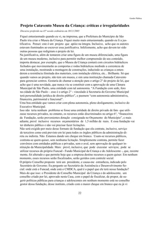 Gestão Pública


Projeto Catavento Museu da Criança: críticas e irregularidades
Discurso proferido na 45ª sessão ordinária em 30/11/2005

Fiquei entusiasmado quando eu vi, na imprensa, que a Prefeitura do Município de São
Paulo iria criar o Museu da Criança. Fiquei muito mais entusiasmado, quando eu li a jus-
tificativa. Pensei: este é um projeto que apóio na íntegra. Inclusive, acho que os autores
estavam iluminados ao escrever essa justificativa. Infelizmente, acho que devem ter sido
outras pessoas que redigiram o projeto de lei.
Na justificativa, além de tentarem criar uma fígura de um museu diferenciado, uma figura
de um museu moderno, inclusive para permitir melhor compreensão do seu conteúdo,
importa destacar, por exemplo, que o Museu da Criança contará com circuitos hidráulicos
fechados que movimentarão as comportas e rodas hidráulicas medindo a correnteza de
uma instalação, mostrando a montagem de construções, induzindo as crianças a enten-
derem a resistência ilimitada dos materiais, com instalação elétrica, etc... Brilhante. Só que
quando vamos ao projeto, não tem um museu, e sim uma instituição chamada Catavento
para gerenciar centros. Gostaria de chamar a atenção para o artigo 2° do projeto de lei, que
acho que é uma novidade, que nunca viu se constituir com a aprovação de uma Câmara
Municipal de São Paulo, uma entidade com tal autonomia. “A Fundação com sede, foro
na cidade de São Paulo – esse é o artigo 2° - vinculado à Secretaria do Governo Municipal
terá personalidade jurídica de direito público”, e pasmem “com autonomia administrativa,
financeira, patrimonial e funcional”.
Uma boa entidade que vamos criar com plena autonomia, pleno desligamento, inclusive do
Executivo Municipal.
Isso não teria nenhum problema se fosse uma entidade de direito privado de fato que utili-
zasse recursos privados, no entanto, os recursos estão discriminados no artigo 6°, “financeiros
da Fundação, serão provenientes dotação consignada no Orçamento do Município”, e mais
adiante, prevê inclusive recursos orçamentários de 1,5 milhão de reais. E essa fundação vai
ter dinheiro público e não vai precisar fazer licitações.
Não será exigido por meio desse formato de fundação que ela contrate, inclusive, serviço
de terceiros como está previsto em lei para todos os órgãos públicos da administração di-
reta ou indireta. Não. Estamos dando um cheque em branco. Usam-se recursos públicos,
contrata-se quem quiser, sem nenhuma licitação. Simplesmente contrata, permite fazer
convênios com entidades públicas e privadas, sem o aval, sem aprovação de qualquer in-
stituição da Municipalidade. Mais: prevê, inclusive, que pode executar serviços; pode se
utilizar recursos do próprio Funcad - Fundo Municipal da Criança e do Adolescente -, que, recente
mente, foi alterado e que permite hoje que a empresa destine recursos a quem quiser. Em nenhum
momento, esses recursos serão fiscalizados, serão geridos com controle social.
O próprio Conselho proposto terá um presidente, e causa-me estranheza, indicado pelo
Secretário de Governo. Eu pergunto ao Secretário da Assistência e Desenvolvimento So-
cial: onde está o Funcad, onde está o CMDCA, qual é o papel que ele terá nessa fundação?
Mais do que isso: o Presidente do Conselho Municipal da Criança e do adolescente, um
conselho criado por lei, aprovado nesta Casa, com o papel de fiscalizar, de propor, de su-
gerir políticas públicas para crianças e adolescentes em nenhum momento está no conselho
gestor dessa fundação, desse instituto, criado com o maior cheque em branco que eu já vi

                                                      22
 
