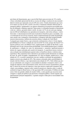 Desafios à mobilidade




sem fontes de financiamento, que o caso de São Paulo onera em torno de 13% a tarifa,
e baixa velocidade operacional devido ao excesso de tráfego e ausência de uma racionali -
dade do sistema que representa cerca de 20% dos custos. Estudos demonstram que é pos-
sível reduzir em mais de 20% a tarifa se for feito o tratamento tributário diferenciado ao
transporte público, equiparando-o aos gêneros alimentícios de primeira necessidade para
fins de tributação e alíquotas especiais. Outro ponto é a tributação baseada no faturamento
e não nos salários, que pode reduzir a tarifa em mais de 5% em um setor que emprega
mais de 600 mil trabalhadores nas operadoras de transporte, rodoviárias urbanas e metro-
ferroviário. A desoneração da tarifa traria incalculáveis benefícios para a sociedade, com
a revitalização de um serviço essencial, menor comprometimento da renda da população
mais carente com o transporte e desestimularia o transporte individual, proporcionando
menores deseconomias, melhora da economia urbana e redução do Custo Brasil.
A pergunta que sempre fazem, e que certamente continuaremos a fazer é: Existe alguma
possibilidade de se buscar a redução do custo da tarifa? Se existe, porque não fazem? Cer -
tamente políticas como a do Bilhete Único, implementado na cidade de São Paulo, é uma
afirmação mais do que concreta desta possibilidade. Essa medida proporcionou a milhões
de paulistanos a redução do custo do deslocamento e aumentou significativamente o
número de viagens realizadas pelo usuário do transporte. A experiência merece inclusive
uma avaliação mais detalhada para apontar todos os benefícios diretos e indiretos desta
experiência. Mas certamente temos alternativas que podem incidir diretamente na redução
do custo da tarifa. O simples enquadramento do setor no Simples poderia levar a uma
redução de 13% na tarifa e juntamente com esta medida a restituição das gratuidades o
impacto seria de uma redução de 26%. Não estamos colocando ainda a possibilidade de
isenção total dos tributos, o que representaria uma redução de 43%. Outro debate que pre -
cisa ser enfrentado com coragem é a necessidade de subsidiar o transporte coletivo com
isenção de impostos como mencionamos acima, através de recursos orçamentários, porque
não? E através de recursos de impostos e taxas que onerem a opção pelo transporte indi -
vidual, como pedágios, impostos sobre venda de automóveis, impostos sobre a venda de
combustível (aqui no Brasil temos a Cide que desde 2001 já arrecadou 18 bilhões de reais),
como é feito nas grandes cidades do mundo. Enfim, a outra questão que necessita muita
coragem é a opção por políticas que priorizem o transporte público, mesmo aquelas que
aparentemente pareçam impopulares. A grande coragem é olhar para as necessidades reais
da população.




                                               222
 