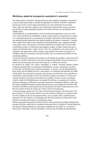Chico Macena uma história no Plenário e na Imprensa


Bicicletas, modo de transportes sustentável e acessível
Em muitos países a bicicleta é utilizada como um meio regular de transporte, sustentável
e acessível para quase todas a camadas da população, no entanto no Brasil é rodeado de
preconceito (como se fosse apenas para pobres) ou como instrumento de recreação.
Estas visões são reiteradas, algumas vezes repetida por determinados setores, apesar do
seu elevado uso pelas populações operárias, de renda mais baixa, ou em algumas comu-
nidades rurais.
A dificuldade de se compreenderem como um instrumento importante e que leva a uma
nova visão de políticas de mobilidade, se dá por razões culturais, de preconceito econômi-
co e, sobretudo representa a concretude de um modelo rodoviarista, elitista que predomi-
nou durante décadas hegemônico nas políticas públicas de trânsito e transporte. A adoção
deste modelo tem levado a uma situação de insustentabilidade, caos, congestionamentos
e que modos como o da bicicleta, sem falsas expectativas ou ilusões que resolvam todos
os problemas, podem ser alternativas para algumas viagens. Estudos comprovam que as
viagens por bicicletas para viagens de até 6 km são competitivas com outros meios de
transporte, não apenas pela razão econômica, mas também com tempo de viagem e ve-
locidade comercial concorrente com outros modais, sem, no entanto encontrarem eco nas
autoridades públicas.
A frota de bicicletas estimada no País chega aos 45 milhões de unidades, contra cerca de 35
milhões de veículos motorizados. Somente na cidade de São Paulo, temos em torno de 4,5
milhões de bicicletas para uma frota motorizada de 5,7 milhões de veículos.
Na periferia da cidade, nos centros expandidos, é comum visualizar inúmeros papéis
cumpridos pela bicicleta no transporte de trabalhadores, jovens e a população em geral.
O potencial da bicicleta como modo de transporte se dá pelo seu uso da população de
baixa renda, para atividades de lazer e como opção a ser transporte não poluente na cidade
de São Paulo. Esse potencial, no entanto, não encontra, na maioria das vezes respaldo nas
autoridades, mesmo quando é motivo de estatísticas negativa que aponta o ciclista como
segundo elemento com maior envolvimento em acidentes. Poucos recursos ou políticas
visam à criação de facilidades para a circulação de bicicletas e a segurança dos ciclistas.
Pesquisa realizada em 2004 pela Associação Nacional de Transportes Públicos, indica que
pelo menos 300.000 bicicletas circulam diariamente nas vias da cidade de São Paulo. São
no mínimo 300.000 ciclistas desprovidos de uma política do estado voltado para eles e mil -
hões de ciclistas de final de semana que ficam a mercê da insegurança.
A mesma pesquisa aponta que 45% usam a bicicleta para transporte, 30% para lazer, 20%
para crianças e 5% para esporte. Mesmo com estes números significativos, estamos longe
de outras cidades de países mais desenvolvidos, como o Japão, onde o modal bicicleta
representa 15% das viagens ou da Holanda onde 44% dos usuários do sistema ferroviário
utilizam a bicicleta para realizar a transferência modal.
Mesmo possuindo uma grande frota de bicicletas, não possuímos nas grandes cidades políti-
cas para a bicicleta, apesar de tais medidas estarem previstas no Código de Trânsito Brasileiro.
O Código de Trânsito Brasileiro, entre tantas competências que atribui no seu artigo 5º,
definiu que o Município “tem por finalidade o exercício das atividades de planejamento,


                                              223
 