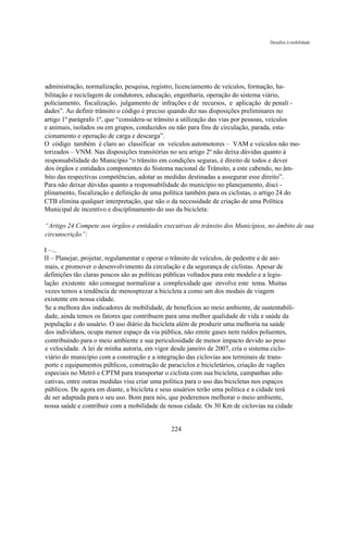 Desafios à mobilidade




administração, normalização, pesquisa, registro, licenciamento de veículos, formação, ha-
bilitação e reciclagem de condutores, educação, engenharia, operação do sistema viário,
policiamento, fiscalização, julgamento de infrações e de recursos, e aplicação de penali -
dades”. Ao definir trânsito o código é preciso quando diz nas disposições preliminares no
artigo 1º parágrafo 1º, que “considera-se trânsito a utilização das vias por pessoas, veículos
e animais, isolados ou em grupos, conduzidos ou não para fins de circulação, parada, esta-
cionamento e operação de carga e descarga”.
O código também é claro ao classificar os veículos automotores – VAM e veículos não mo-
torizados – VNM. Nas disposições transitórias no seu artigo 2º não deixa dúvidas quanto à
responsabilidade do Município “o trânsito em condições seguras, é direito de todos e dever
dos órgãos e entidades componentes do Sistema nacional de Trânsito, a este cabendo, no âm-
bito das respectivas competências, adotar as medidas destinadas a assegurar esse direito”.
Para não deixar dúvidas quanto a responsabilidade do município no planejamento, disci -
plinamento, fiscalização e definição de uma política também para os ciclistas, o artigo 24 do
CTB elimina qualquer interpretação, que não o da necessidade de criação de uma Política
Municipal de incentivo e disciplinamento do uso da bicicleta:

“Artigo 24 Compete aos órgãos e entidades executivas de trânsito dos Municípios, no âmbito de sua
circunscrição”:

I –...
II – Planejar, projetar, regulamentar e operar o trânsito de veículos, de pedestre e de ani-
mais, e promover o desenvolvimento da circulação e da segurança de ciclistas. Apesar de
definições tão claras poucos são as políticas públicas voltados para este modelo e a legis-
lação existente não consegue normalizar a complexidade que envolve este tema. Muitas
vezes temos a tendência de menosprezar a bicicleta a como um dos modais de viagem
existente em nossa cidade.
Se a melhora dos indicadores de mobilidade, de benefícios ao meio ambiente, de sustentabili-
dade, ainda temos os fatores que contribuem para uma melhor qualidade de vida e saúde da
população e do usuário. O uso diário da bicicleta além de produzir uma melhoria na saúde
dos indivíduos, ocupa menor espaço da via pública, não emite gases nem ruídos poluentes,
contribuindo para o meio ambiente e sua periculosidade de menor impacto devido ao peso
e velocidade. A lei de minha autoria, em vigor desde janeiro de 2007, cria o sistema ciclo-
viário do município com a construção e a integração das ciclovias aos terminais de trans-
porte e equipamentos públicos, construção de paraciclos e bicicletários, criação de vagões
especiais no Metrô e CPTM para transportar o ciclista com sua bicicleta, campanhas edu-
cativas, entre outras medidas visa criar uma política para o uso das bicicletas nos espaços
públicos. De agora em diante, a bicicleta e seus usuários terão uma política e a cidade terá
de ser adaptada para o seu uso. Bom para nós, que poderemos melhorar o meio ambiente,
nossa saúde e contribuir com a mobilidade de nossa cidade. Os 30 Km de ciclovias na cidade


                                              224
 