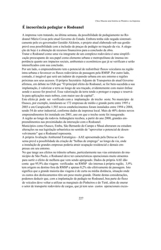 Chico Macena uma história no Plenário e na Imprensa


É incoerência pedagiar o Rodoanel
A imprensa vem tratando, na última semana, da possibilidade de pedagiamento no Ro-
doanel Mário Covas pelo atual Governo do Estado. Embora tenha sido negada sistemati-
camente pelo ex-governador Geraldo Alckmin, o projeto atual elaborado sob sua gestão
prevê essa possibilidade com a inclusão de praças de pedágio no traçado da via. A alega-
ção de hoje é a obtenção de recursos financeiros para a conclusão da obra.
Tratar o Rodoanel como uma via integrante de um complexo rodoviário é uma simplifi-
cação preocupante do seu papel como elemento urbano e metropolitano de imensa im-
portância quanto aos impactos sociais, ambientais e econômicos que já se verificam e serão
intensificados com sua conclusão.
Por um lado, o empreendimento tem o potencial de redistribuir fluxos veiculares na região
intra-urbana e favorecer os fluxos rodoviários de passagem pela RMSP. Por outro lado,
contudo, é inegável que será um indutor de expansão urbana em seu entorno e regiões
próximas aos seus acessos. O próprio Secretário Adjunto de Transportes do atual Governo
afirmou, em debate no IAB que “O principal efeito do Rodoanel, se for bem-sucedida a sua
implantação, é valorizar a terra ao longo de seu traçado, evidentemente com maior ênfase
aonde o acesso for possível. Essa valorização da terra tende a proteger o espaço e reservá-
lo para aplicações mais nobres, com maior uso de capital”.
Este efeito já pode ser verificado com a implantação do trecho oeste. No município de
Osasco, por exemplo, instalaram-se 172 empresas de médio e grande porte entre 1995 e
2003 e em Carapicuíba 1.503 novos estabelecimentos foram instalados entre 1994 e 2004,
sendo 54 do setor industrial, conforme dados da imprensa local. Mais de 40% destes novos
empreendimentos foi instalado em 2001, ano em que o trecho oeste foi inaugurado.
A região ao longo da rodovia Anhangüera recebeu, a partir do ano 2000, grandes em-
preendimentos nas proximidades da interseção com o Rodoanel.
Municípios como Osasco, Embu, São Bernardo do Campo e Mauá alteraram ou estudam
alterações na sua legislação urbanística no sentido de “aproveitar o potencial de desen-
volvimento” que o Rodoanel representa.
A própria Avaliação Ambiental Estratégica - AAE apresentada pela Dersa ao Con-
sema prevê a possibilidade da criação de “bolhas de emprego” ao longo da via, onde
a instalação de grandes empresas poderia atrair ocupação residencial e demais em-
presas em seu entorno.
No que tange aos efeitos no trânsito urbano, particularmente nas vias estruturais do mu-
nicípio de São Paulo, o Rodoanel deve ter características operacionais muito atraentes
para surtir o efeito de melhora que vem sendo apregoado. Dados da própria AAE dão
conta que 95,9% das viagens verificadas na RMSP são internas à própria região, 3,9%
tem origem ou destino fora da RMSP e apenas 0,2% são efetivamente de passagem. Isto
significa que a grande maioria das viagens é de curta ou média distância, situação onde
os custos dos deslocamentos têm um peso muito grande. Diante destas considerações,
podemos deduzir que, com a implantação de pedágio no Rodoanel, boa parte do fluxo
de veículos deve voltar a utilizar as marginais do Pinheiros e do Tietê, além de onerar
o setor de transporte rodoviário de cargas, que já tem seus custos operacionais exces-


                                             227
 