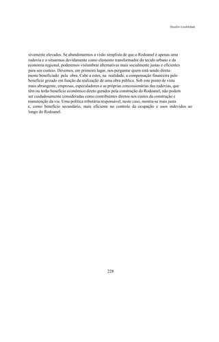 Desafios à mobilidade




sivamente elevados. Se abandonarmos a visão simplista de que o Rodoanel é apenas uma
rodovia e o situarmos devidamente como elemento transformador do tecido urbano e da
economia regional, poderemos vislumbrar alternativas mais socialmente justas e eficientes
para seu custeio. Devemos, em primeiro lugar, nos perguntar quem está sendo direta-
mente beneficiado pela obra. Cabe a estes, na realidade, a compensação financeira pelo
benefício gozado em função da realização de uma obra pública. Sob este ponto de vista
mais abrangente, empresas, especuladores e as próprias concessionárias das rodovias, que
têm ou terão benefício econômico direto gerados pela construção do Rodoanel, não podem
ser cuidadosamente consideradas como contribuintes diretos nos custos da construção e
manutenção da via. Uma política tributária responsável, neste caso, mostra-se mais justa
e, como benefício secundário, mais eficiente no controle da ocupação e usos indevidos ao
longo do Rodoanel.




                                           228
 