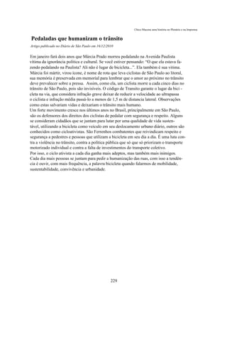 Chico Macena uma história no Plenário e na Imprensa


Pedaladas que humanizam o trânsito
Artigo publicado no Diário de São Paulo em 16/12/2010

Em janeiro fará dois anos que Márcia Prado morreu pedalando na Avenida Paulista
vítima da ignorância política e cultural. Se você estiver pensando: “O que ela estava fa-
zendo pedalando na Paulista? Ali não é lugar de bicicleta...”. Ela também é sua vitima.
Márcia foi mártir, virou ícone, é nome de rota que leva ciclistas de São Paulo ao litoral,
sua memória é preservada em memorial para lembrar que o amor ao próximo no trânsito
deve prevalecer sobre a pressa. Assim, como ela, um ciclista morre a cada cinco dias no
trânsito de São Paulo, pois são invisíveis. O código de Transito garante o lugar da bici -
cleta na via, que considera infração grave deixar de reduzir a velocidade ao ultrapassa
o ciclista e infração média passá-lo a menos de 1,5 m de distancia lateral. Observações
como estas salvariam vidas e deixariam o trânsito mais humano.
Um forte movimento cresce nos últimos anos no Brasil, principalmente em São Paulo,
são os defensores dos direitos dos ciclistas de pedalar com segurança e respeito. Alguns
se consideram cidadãos que se juntam para lutar por uma qualidade de vida susten-
tável, utilizando a bicicleta como veículo em seu deslocamento urbano diário, outros são
conhecidos como cicloativistas. São Ferrenhos combatentes que reivindicam respeito e
segurança a pedestres e pessoas que utilizam a bicicleta em seu dia a dia. É uma luta con-
tra a violência no trânsito, contra a política pública que só que só priorizam o transporte
motorizado individual e contra a falta de investimentos do transporte coletivo.
Por isso, o ciclo ativista a cada dia ganha mais adeptos, mas também mais inimigos.
Cada dia mais pessoas se juntam para pedir a humanização das ruas, com isso a tendên-
cia é ouvir, com mais frequência, a palavra bicicleta quando falarmos de mobilidade,
sustentabilidade, convivência e urbanidade.




                                                   229
 