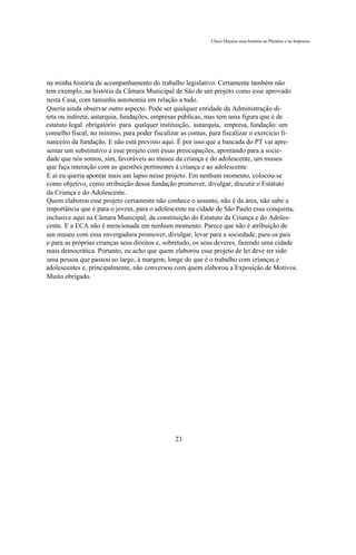 Chico Macena uma história no Plenário e na Imprensa




na minha história de acompanhamento do trabalho legislativo. Certamente também não
tem exemplo, na história da Câmara Municipal de São de um projeto como esse aprovado
nesta Casa, com tamanha autonomia em relação a tudo.
Queria ainda observar outro aspecto. Pode ser qualquer entidade da Administração di-
reta ou indireta, autarquia, fundações, empresas públicas, mas tem uma figura que é de
estatuto legal obrigatório para qualquer instituição, autarquia, empresa, fundação: um
conselho fiscal, no mínimo, para poder fiscalizar as contas, para fiscalizar o exercício fi-
nanceiro da fundação. E não está previsto aqui. É por isso que a bancada do PT vai apre-
sentar um substitutivo a esse projeto com essas preocupações, apontando para a socie-
dade que nós somos, sim, favoráveis ao museu da criança e do adolescente, um museu
que faça interação com as questões pertinentes à criança e ao adolescente.
E aí eu queria apontar mais um lapso nesse projeto. Em nenhum momento, colocou-se
como objetivo, como atribuição dessa fundação promover, divulgar, discutir o Estatuto
da Criança e do Adolescente.
Quem elaborou esse projeto certamente não conhece o assunto, não é da área, não sabe a
importância que é para o jovem, para o adolescente na cidade de São Paulo essa conquista,
inclusive aqui na Câmara Municipal, da constituição do Estatuto da Criança e do Adoles-
cente. E a ECA não é mencionada em nenhum momento. Parece que não é atribuição de
um museu com essa envergadura promover, divulgar, levar para a sociedade, para os pais
e para as próprias crianças seus direitos e, sobretudo, os seus deveres, fazendo uma cidade
mais democrática. Portanto, eu acho que quem elaborou esse projeto de lei deve ter sido
uma pessoa que passou ao largo, à margem, longe do que é o trabalho com crianças e
adolescentes e, principalmente, não conversou com quem elaborou a Exposição de Motivos.
Muito obrigado.




                                               23
 