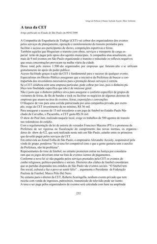 Artigo de Políticas Urbanas, Inclusão Social e Meio Ambiente


A taxa da CET
Artigo publicado no Estado de São Paulo em 06/02/2006


A Companhia de Engenharia de Trafego (CET) vai cobrar dos organizadores dos eventos
pelos serviços de planejamento, operação e monitoramento do transito prestados para
facilitar o acesso aos participantes de shows, competições esportivas e feiras.
Também aqueles que bloqueiam o transito com obras, serviços e transporte de carga es-
pecial terão de pagar pelo apoio dos agentes municipais. A companhia atua anualmente, em
mais de 9 mil eventos em São Paulo organizando o transito e reduzindo os reflexos negativos
que essas concentrações provocam na malha viária da cidade.
Desse total, pelo menos 1.500 são organizados por empresas que faturam alto e se utilizam
gratuitamente do apoio do poder publico.
Acesso facilitado graças à ação da CET é fundamental para o sucesso de qualquer evento.
Especialistas em Direito Público asseguram que a iniciativa da Prefeitura de buscar a con-
trapartida dos investidores necessários para a prestação desses serviços é correta.
Se a CET colabora com uma empresa particular, pode cobrar por isso, pois o dinheiro pú-
blico tem finalidade especifica que não é de interesse geral.
Não é justo que o dinheiro público sirva para assegurar o conforto especifico de grupos de
visitantes de feiras, de fãs de bandas e rock ou facilitar os negócios de algumas dezenas de
empresas que atuam na área de eventos, feiras, exposições e convenções.
O bloqueio de vias para uma corrida patrocinada por uma companhia privada, por exem-
plo, exige da CET investimento de no mínimo, R$ 36 mil.
Para assegurar o acesso de 15 mil torcedores a um jogo de futebol no Estádio Paulo Ma-
chado de Carvalho, o Pacaembu, a CET gasta R$ 26 mil.
O show do Peal Jam, realizado naquele local, exige os trabalhos de 500 agentes de transito
nas redondezas do estádio.
Com a regulamentação da lei de autoria do vereador Francisco Macena (PT) e a promessa da
Prefeitura de ser rigorosa na fiscalização do cumprimento das novas normas, os organiza -
dores do show do U2, que será realizado neste mês em São Paulo, estarão entre os primeiros
que deverão pagar pelos serviços da CET.
Em entrevista ao Jornal Folha de São Paulo, o empresário Alexandre Accioly, responsável pela
vinda do grupo, ponderou “Se a taxa for compatível com o que a gente gastaria sem o auxilio
da Prefeitura, não há problema”.
Representantes do time de futebol, no entanto prometem entrar na Justiça por considera-
ram que os jogos deveriam estar na lista de eventos isentos de pagamentos.
Conforme a nova lei só não pagarão pelos serviços prestados pela CET os eventos de
cunho religiosos, político-partidário e sociais. Diretores dos clubes de futebol consideram
que as partidas disputadas nos estádios de São Paulo são eventos sociais. “O futebol tem
fim social, cultural e faz o povo se sentir feliz”. , argumenta o Presidente da Federação
Paulista de Futebol, Marco Pólo Del Nero.
No entanto para o diretor da CET, Roberto Scaringella, nenhum evento privado que tem
receita com venda de ingressos, patrocínios, transmissão de televisão pode ser isento.
A taxa a ser paga pelos organizadores de eventos será calculada com base na amplitude

                                                   232
 