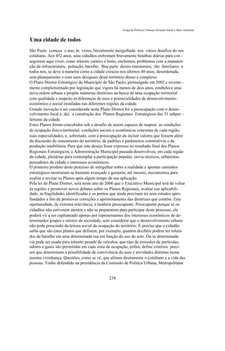 Artigo de Políticas Urbanas, Inclusão Social e Meio Ambiente


Uma cidade de todos
São Paulo começa o ano, às vezes, literalmente mergulhada nos vários desafios do seu
cotidiano. Aos 452 anos, seus cidadãos enfrentam bravamente batalhas diárias para con -
seguirem aqui viver, como trânsito caótico e lento, enchentes, problemas com a manuten-
ção da infraestrutura, poluição, barulho. Boa parte destes transtornos, tão familiares a
todos nós, se deve à maneira como a cidade cresceu nos últimos 40 anos; desordenada,
sem planejamento e com usos desiguais deste território denso e complexo.
O Plano Diretor Estratégico do Município de São Paulo, promulgado em 2002 e recente -
mente complementado por legislação que vigora há menos de dois anos, estabelece uma
nova ordem urbana e propõe inúmeras diretrizes na busca de uma ocupação territorial
com qualidade e respeito às diferenças de usos e potencialidades de desenvolvimento
econômico e social instaladas nas diferentes regiões da cidade.
Grande inovação a ser considerada neste Plano Diretor foi a preocupação com o desen-
volvimento local e, daí, a construção dos Planos Regionais Estratégicos das 31 subpre -
feituras da cidade.
Estes Planos foram concebidos sob o desafio de serem capazes de mapear as condições
de ocupação físico-territorial, condições sociais e econômicas concretas de cada região,
suas especialidades, e, sobretudo, com a preocupação de incluir valores que fossem além
da discussão do zoneamento do território, de padrões e parâmetros construtivos e da
produção imobiliária. Para que este desejo fosse expresso no resultado final dos Planos
Regionais Estratégicos, a Administração Municipal passada desenvolveu, em cada região
da cidade, plenárias para contemplar a participação popular, ouviu técnicos, urbanistas,
pensadores da cidade e interesses econômicos.
O primeiro produto deste processo de mergulhar sobre a realidade e apontar caminhos
estratégicos mostraram-se bastante avançado e garantiu, até mesmo, mecanismos para
avaliar e revisar os Planos após algum tempo de sua aplicação.
Pela lei do Plano Diretor, será neste ano de 2006 que o Executivo Municipal terá de voltar
às regiões e promover novos debates sobre os Planos Regionais, avaliar sua aplicabili-
dade, as fragilidades identificadas e os pontos que ainda precisam ter seus estudos apro-
fundados a fim de promover correções e aprimoramento das diretrizes que contêm. Esta
oportunidade, de extrema relevância, é também preocupante. Preocupante porque se os
cidadãos não estiverem atentos e não se prepararem para participar deste processo, ele
poderá vir a ser capitaneado apenas por representantes dos interesses econômicos de de-
terminados grupos e setores da sociedade, sem considerar que o desenvolvimento urbano
não pode prescindir da leitura social da ocupação do território. É preciso que o cidadão
saiba que são estes planos que definem, por exemplo, quantos decibéis podem ser tolera-
dos de barulho em uma determinada rua em função do uso do solo. Ou se determinada
via pode ser usada para trânsito pesado de veículos, que tipo de emissões de partículas,
odores e gases são permitidas em cada zona de ocupação, enfim, define critérios preci-
sos que determinam a possibilidade de convivência de usos e atividades distintas numa
mesma vizinhança. Questões, como se vê, que afetam diretamente o cotidiano e a vida das
pessoas. Tenho defendido na presidência da Comissão de Política Urbana, Metropolitana


                                              234
 